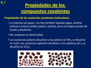 Propiedades de los
compuestos covalentes
Propiedades de las sustancias covalentes moleculares:
• La mayoría son gases. Las hay también líquidas (agua, alcohol
etílico) e incluso sólidas (yodo y azufre), pero con bajos puntos de
fusión y ebullición.

• No conducen la electricidad.
• Las sustancias polares disuelven a las polares (el NH3 se disuelve
en H2O). Las sustancias apolares disuelven a las apolares (el I2 se
disuelve en CCl4).

 