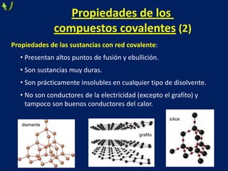 Propiedades de los
compuestos covalentes (2)
Propiedades de las sustancias con red covalente:
• Presentan altos puntos de fusión y ebullición.
• Son sustancias muy duras.
• Son prácticamente insolubles en cualquier tipo de disolvente.
• No son conductores de la electricidad (excepto el grafito) y
tampoco son buenos conductores del calor.
sílice
diamante
grafito

 