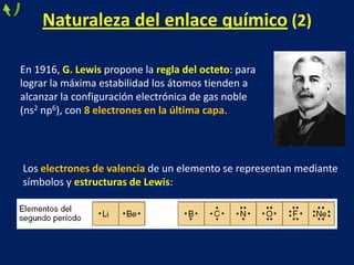 Naturaleza del enlace químico (2)
En 1916, G. Lewis propone la regla del octeto: para
lograr la máxima estabilidad los átomos tienden a
alcanzar la configuración electrónica de gas noble
(ns2 np6), con 8 electrones en la última capa.

Los electrones de valencia de un elemento se representan mediante
símbolos y estructuras de Lewis:

 