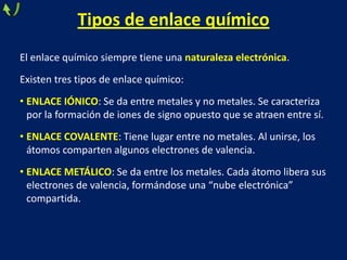 Tipos de enlace químico
El enlace químico siempre tiene una naturaleza electrónica.
Existen tres tipos de enlace químico:
• ENLACE IÓNICO: Se da entre metales y no metales. Se caracteriza
por la formación de iones de signo opuesto que se atraen entre sí.
• ENLACE COVALENTE: Tiene lugar entre no metales. Al unirse, los
átomos comparten algunos electrones de valencia.

• ENLACE METÁLICO: Se da entre los metales. Cada átomo libera sus
electrones de valencia, formándose una “nube electrónica”
compartida.

 