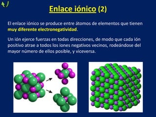 Enlace iónico (2)
El enlace iónico se produce entre átomos de elementos que tienen
muy diferente electronegatividad.
Un ión ejerce fuerzas en todas direcciones, de modo que cada ión
positivo atrae a todos los iones negativos vecinos, rodeándose del
mayor número de ellos posible, y viceversa.

 