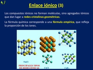 Enlace iónico (3)
Los compuestos iónicos no forman moléculas, sino agregados iónicos
que dan lugar a redes cristalinas geométricas.
La fórmula química corresponde a una fórmula empírica, que refleja
la proporción de los iones.

 