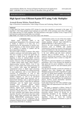 Avneesh Kumar Mishra Int. Journal of Engineering Research and Applications www.ijera.com
ISSN : 2248-9622, Vol. 4, Issue 12( Part 4), December 2014, pp.105-108
www.ijera.com 105 | P a g e
High Speed Area Efficient 8-point FFT using Vedic Multiplier
Avneesh Kumar Mishra, Paresh Rawat,
Dept. of Electronics Communication, Truba College of Science and Technology, Bhopal, India
Abstract
A high speed fast fourier transform (FFT) design by using three algorithm is presented in this paper. In
algorithm 3, 4-bit Vedic multiplier based technique are used in FFT. In this technique used in three 4-bit ripple
carry adder and four 2*2 Vedic multiplier. The main parameter of this paper is number of slice, 4-input LUTS
and maximum combinational path delay were calculate.
Index Terms—FFT, Ripple Carry Adder, Carry Select Adder, Vedic Multiplier
I. INTRODUCTION
Digital signal processing (DSP) is the
mathematical manipulation of an information signal
to modify or improve it in some way. It is
characterized by the representation of discrete time,
discrete frequency, or other discrete domain signals
by a sequence of numbers or symbols and the
processing of these signals [1].
The goal of DSP is usually to measure, filter and/or
compress continuous real-world analog signals. The
first step is usually to convert the signal from an
analog to a digital form, by sampling and then
digitizing it using an analog-to-digital converter
(ADC), which turns the analog signal into a stream of
numbers. However, often, the required output signal
is another analog output signal, which requires a
digital-to-analog converter (DAC). Even if this
process is more complex than analog processing and
has a discrete value range, the application of
computational power to digital signal processing
allows for many advantages over analog processing
in many applications, such as error detection and
correction in transmission as well as data
compression. DSP algorithms have long been run on
standard computers, as well as on specialized
processors called digital signal processor and on
purpose-built hardware such as application-specific
integrated circuit (ASICs). Today there are additional
technologies used for digital signal processing
including more powerful general purpose
microprocessors, field-programmable gate arrays
(FPGAs), digital signal controllers (mostly for
industrial apps such as motor control), and stream
processors, among others [2-3]. The FFT is one of
the most commonly used digital signal processing
algorithm. Recently, FFT processor has been widely
used in digital signal processing field applied for
OFDM, MIMO-OFDM communication systems.
FFT/IFFT processors are key components for an
orthogonal frequency division multiplexing (OFDM)
based wireless IEEE 802.16 broadband
communication system; it is one of the most complex
and intensive computation module of various
wireless standards physical layer (ofdm-802.11a,
MIMO-OFDM 802.11, 802.16,802.16e) [4].
However, the main constraints nowadays for FFT
processors used in WiMAX and wireless
communication systems are execution time and lower
power consumption [5]. The main issue in FFT/IFFT
processors is complex and large multiplication, which
is the most addition and sub tractor arithmetic
operation used in FFT/IFFT blocks. It is an
expensive operation and consumes a large chip area
and power especially when it comes to a large FFT
point [6].
The speed of a processor depends on its multiplier’s
performance. This in turn increases the demand for
high speed and low power multipliers, at the same
time keeping in mind low area and moderate power
consumption [6].
Over the past few decades, several new structures of
multipliers have been designed and explored.
Multipliers based on the booth’s Algorithm [7], adder
and shift [7], ROM based multiplier, and modified
booth’s algorithm [8] is quite popular in modern
VLSI design but come along with their own set of
disadvantages. In these algorithms, the multiplication
process, involves several intermediate operations
before arriving at the final output.
In this paper design the 4-bit Vedic multiplier using
different adder and implementation 8-bit radix-2 FFT
algorithm.
The paper is organized as follows: Section II
discusses the FFT algorithm implementation radix-2
and complex multiplication used inside the butterfly-
processing element. Section III devoted for an
architectural description of the 4-bitadder used
module. Section IV shows the proposed three
algorithms. Section V shows the resulting
implementation and finally a conclusion is given in
section V.
RESEARCH ARTICLE OPEN ACCESS
 