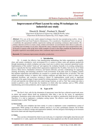 International
OPEN ACCESS Journal
Of Modern Engineering Research (IJMER)
| IJMER | ISSN: 2249–6645 | www.ijmer.com | Vol. 4 | Iss. 2 | Feb. 2014 | 141 |
Improvement of Plant Layout by using 5S technique-An
industrial case study
Dinesh B. Shinde1
, Prashant N. Shende2
1
(Department Of Mechanical Engineering, DMIETR Wardha, India)
2
(Department Of Mechanical Engineering, YCCE Nagpur, India)
I. Introduction
5S – A simple, but effective, lean manufacturing methodology that helps organizations to simplify,
clean, and sustain a productive work environment.5S is a system to reduce waste and optimize productivity
through maintaining an orderly workplace and using visual cues to achieve more consistent operational results.
Implementation of this method "cleans up" and organizes the workplace basically in its existing configuration,
and it is typically the first lean method which organizations implement.The 5S pillars, Sort (Seiri), Set in Order
(Seiton), Shine (Seiso), Standardize (Seiketsu), and Sustain (Shitsuke), provide a methodology for organizing,
cleaning, developing, and sustaining a productive work environment. In the daily work of a company, routines
that maintain organization and orderliness are essential to a smooth and efficient flow of activities. This lean
method encourages workers to improve their working conditions and helps them to learn to reduce waste,
unplanned downtime, and in-process inventory.A typical 5S implementation would result in significant
reductions in the square footage of space needed for existing operations. It also would result in the organization
of tools and materials into labeled and color coded storage locations, as well as "kits" that contain just what is
needed to perform a task. 5S provides the foundation on which other lean methods, such as TPM, cellular
manufacturing, just-in-time production, and six sigma can be introduced.
II. Types of 5S
2.1 Sort
The first S, Sort, calls for the elimination of unnecessary items that have collected around work areas.
As debris and unused objects build up, productivity often takes a turn for the worse. In unproductive
workspaces, frustrations mount when workers find that they are unable to satisfactorily finish the task at hand.
Therefore, it is vital to implement a workplace sorting system. The effective visual method of identifying
unneeded items is called “Red Tagging”.
2.2 Set in order
Now that your workplace has been sorted, it is time to implement a more comprehensive system of
organization. While sorting is an effective method, used by it, it is only a preliminary measure. Set in Order
(Seiton) focuses on effective storage and organization methods, with the end goal of developing an environment
that resists clutter and aids long-term productivity.
2.3 Shine
Once you have eliminated the clutter in your work area, it is important to thoroughly clean that area and
the equipment in it. Leaks, squeals and vibrations involving clean equipment can often be easily detected, but a
Abstract: 5S is one of the most widely adopted techniques from the lean manufacturing toolbox. Along
with Standard Work and Total Productive Maintenance, 5S is considered a "foundational" lean concept, as
it establishes the operational stability required for making and sustaining continuous improvements. The
primary objective of 5S is to create a clean, orderly environment- an environment where there is a place for
everything and everything is in its place. Beyond this, many companies begin their lean transformation with
5S because it exposes some of the most visible examples of waste it also helps establish the framework and
discipline required to successfully pursue other continuous improvement initiatives.
Keywords: 5S, Continuous improvement, discipline, productivity.
 