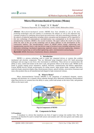 International
OPEN ACCESS Journal
Of Modern Engineering Research (IJMER)
| IJMER | ISSN: 2249–6645 | www.ijmer.com | Vol. 4 | Iss. 3 | Mar. 2014 | 102 |
Micro-Electromechanical Systems (Mems)
R. U. Sonje1
, S. V. Borde2
1, 2
Mechanical Department, Govt. Polytechnic, Nashik, Nashik, Maharashtra (India)
I. Introduction
MEMS is a process technology used to create tiny integrated devices or systems that combine
mechanical and electonic components. They are fabricated using integrated circuit (IC) batch processing
techniques and can range in size from a few micrometers to millimetres. These devices (or systems) have the
ability to sense, control and actuate on the micro scale, and generate effects on the macro scale. MEMS can be
found in systems ranging across automotive, medical, electronic, communication and defence applications.
Current MEMS devices include accelerometers for airbag sensors, inkjet printer heads, computer disk drive
read/write heads, projection display chips, blood pressure sensors, optical switches, microvalves, biosensors and
many other products that are all manufactured and shipped in high commercial volumes.
II. What Is Mems?
Micro electromechanical Systems (MEMS) is the integration of mechanical elements, sensors,
actuators and electronics on a common silicon substrate through micro fabrication technology (Semiconductor
chip).These devices (or systems) have the ability to sense, control and actuate on the micro scale, and generate
effects on the macro scale.
Fig.(1):Components of MEMS
III. Components In Mems
3.1Transducer
A transducer is a device that transforms one form of signal or energy into another form. The term
transducer can therefore be used to include both sensors and actuators and is the most generic and widely used
term in MEMS.
Abstract: Micro-electro-mechanical systems (MEMS) have been identified as one of the most
promising technologies and will continue to revolutionize the industry as well as the industrial and
consumer products by combining silicon-based microelectronics with micro-machining technology. All
the spheres of industrial application including robots conception and development will be impacted by
this new technology. If semiconductor microfabrication was contemplated to be the first micro-
manufacturing revolution, MEMS is the second revolution. The paper reflects the results of a study
about the state of the art of this technology and its future influence in the development of the
construction industry. The interdisciplinary nature of MEMS utilizes design, engineering and
manufacturing expertise from a wide and diverse range of technical areas including integrated circuit
fabrication technology, mechanical engineering, materials science, electrical engineering, chemistry
and chemical engineering, as well as fluid engineering, optics, instrumentation and packaging.
Keywords: MEMS, Electronics, Construction, Sensors, Automation
 