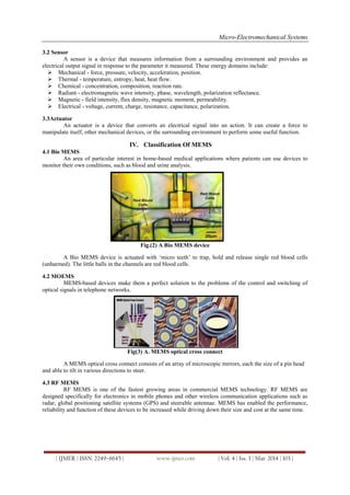 Micro-Electromechanical Systems
| IJMER | ISSN: 2249–6645 | www.ijmer.com | Vol. 4 | Iss. 3 | Mar. 2014 | 103 |
3.2 Sensor
A sensor is a device that measures information from a surrounding environment and provides an
electrical output signal in response to the parameter it measured. These energy domains include:
 Mechanical - force, pressure, velocity, acceleration, position.
 Thermal - temperature, entropy, heat, heat flow.
 Chemical - concentration, composition, reaction rate.
 Radiant - electromagnetic wave intensity, phase, wavelength, polarization reflectance.
 Magnetic - field intensity, flux density, magnetic moment, permeability.
 Electrical - voltage, current, charge, resistance, capacitance, polarization.
3.3Actuator
An actuator is a device that converts an electrical signal into an action. It can create a force to
manipulate itself, other mechanical devices, or the surrounding environment to perform some useful function.
IV. Classification Of MEMS
4.1 Bio MEMS
An area of particular interest in home-based medical applications where patients can use devices to
monitor their own conditions, such as blood and urine analysis.
Fig.(2) A Bio MEMS device
A Bio MEMS device is actuated with „micro teeth‟ to trap, hold and release single red blood cells
(unharmed). The little balls in the channels are red blood cells.
4.2 MOEMS
MEMS-based devices make them a perfect solution to the problems of the control and switching of
optical signals in telephone networks.
Fig(3) A. MEMS optical cross connect
A MEMS optical cross connect consists of an array of microscopic mirrors, each the size of a pin head
and able to tilt in various directions to steer.
4.3 RF MEMS
RF MEMS is one of the fastest growing areas in commercial MEMS technology. RF MEMS are
designed specifically for electronics in mobile phones and other wireless communication applications such as
radar, global positioning satellite systems (GPS) and steerable antennae. MEMS has enabled the performance,
reliability and function of these devices to be increased while driving down their size and cost at the same time.
 