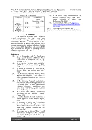 Prof. R. P. Sarnaik et al Int. Journal of Engineering Research and Applications www.ijera.com
ISSN : 2248-9622, Vol. 4, Issue 4( Version 6), April 2014, pp.77-80
www.ijera.com 80 | P a g e
Table 5 : BCD Multiplier
Multipliers Delay(ns) Total Thermal
Power
Dissipiation (mW)
Array
Multiplier
19.224 68.55
BCD
Wallace
Multiplier
17.913 68.54
IV. Conclusion
The different designers have proposed
several enhancements for high speed area
optimization .But, In this paper, We have studied and
implemented Direct BCD Addition approach for this.
The correction-free BCD digit adders are used which
provides correction-free addition techniques. In this
paper, two new BCD digit adders and one new BCD
digit multipliers are designed to speed up decimal
arithmetic applications over FPGA.
References
[1]. M. S. Schmookler and A. Weinberger,
“High speed decimal addition,” IEEE
Transactions on Computers, vol. 20, pp.
862–866, 1971.
[2]. R. H. Larson, “Medium speed multiply,”
IBM Technical Disclosure Bulletin, p. 2055,
1973.
[3]. H. Wetter W. Bultmann, W. Haller and A.
Worner, “Binary and decimal adder unit,”
2001.
[4]. M.F. Cowlishaw, “Decimal Floating-Point:
Algorism for Computers,” Proc. 16th IEEE
Symp. Computer Arithmetic, pp. 104-111,
July 2003.
[5]. E. M. Schwarz, “Decimal multiplication
with efficient partial product generation,” in
Proceedings of the 17th IEEE Symposium on
Computer Arithmetic, Washington, DC,
USA, 2005, ARITH ’05, pp. 21–28, IEEE
Computer Society.
[6]. A. V´azquez and EAntelo, “Conditional
speculative decimal addition,” Nancy,
France, 2006.
[7]. L. Dadda. Parallel decimal multipliers: a
hybrid approach. AlaRI Internal Report,
2006.
[8]. A. Va´zquez, E. Antelo, and P. Montuschi,
“A New Family of High-Performance
Parallel Decimal Multipliers,” Proc. 18th
IEEE Symp. Computer Arithmetic, pp. 195-
204, June 2007.
[9]. G. Jaberipur and A. Kaivani, “Binary-coded
decimal digit multipliers,” IET Computers
and Digital Techniques, vol. 1, no. 4, pp.
377–381, 2007.
[10]. N. H. Tuli´c, “Fpga implementations of
decimal arithmetic cells,” M.S. thesis,
Jordan University of Science and
Technology, May 2009.
[11]. Inc.xilinx,“Vertix5datasheet”,http://www.
xilinx.com/support/documentation/datasheet
s/ds100.pdf.
[12]. IBMCorporation,“DecimalFAQ,”
http://www2.hursley.ibm.com/decimal/decifaq1.html.
’
 
