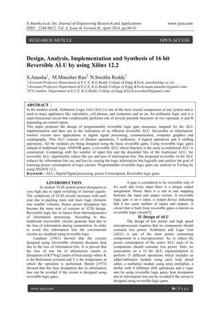 S.Anusha et al. Int. Journal of Engineering Research and Applications www.ijera.com
ISSN : 2248-9622, Vol. 4, Issue 4( Version 8), April 2014, pp.86-91
www.ijera.com 86 | P a g e
Design, Analysis, Implementation and Synthesis of 16 bit
Reversible ALU by using Xilinx 12.2
S.Anusha1
, M.Manoher Rao2
N.Swetha Reddy3
1
(Assistant Professor,Department of E.C.E, K.G.Reddy College of Engg &Tech, anusha@kgr.ac.in)
2
(Assistant Professor,Department of E.C.E, K.G.Reddy College of Engg &Tech,manu.manoher@gmail.com)
3
(P.G student ,Department of E.C.E, K.G.Reddy College of Engg &Tech,nswetha49@gmail.com)
ABSTRACT :
In the modern world, Arithmetic Logic Unit (ALU) is one of the most crucial components of any system and is
used in many appliances like calculators, cell phones, and computers and so on. An arithmetic logic unit is a
multi-functional circuit that conditionally performs one of several possible functions on two operands A and B
depending on control inputs.
This paper proposes the design of programmable reversible logic gate structures, targeted for the ALU
implementation and their use in the realization of an efficient reversible ALU. Reversible or information-
lossless circuits have applications in digital signal processing, communication, computer graphics and
cryptography. This ALU consists of thirteen operations, 5 arithmetic, 4 logical operations and 4 shifting
operations. All the modules are being designed using the basic reversible gates. Using reversible logic gates
instead of traditional logic AND/OR gates, a reversible ALU whose function is the same as traditional ALU is
constructed. Comparing with the number of input bits and the discarded bits of the traditional ALU, the
reversible ALU significantly reduce the use and loss of information bits. The proposed reversible 16-bit ALU
reduces the information bits use and loss by reusing the logic information bits logically and realizes the goal of
lowering power consumption of logic circuits. Programmable reversible logic gates are realized in Verilog by
using XILINX 12.2.
Keywords – ALU, Digital Signal processing, power Consumption, Reversible logic gates.
I.INTRODUCTION
In modern VLSI system power dissipation is
very high due to rapid switching of internal signals.
The complexity of VLSI circuits increases with each
year due to packing more and more logic elements
into smaller volumes. Hence power dissipation has
become the main area of concern in VLSI design.
Reversible logic has its basics from thermodynamics
of information processing. According to this,
traditional irreversible circuits generate heat due to
the loss of information during computation. In order
to avoid this information loss the conventional
circuits are modeled using reversible logic.
Landauer [1961] showed that the circuits
designed using irreversible elements dissipate heat
due to the loss of information bits. It is proved that
the loss of one bit of information results in
dissipation of KT*log2 joules of heat energy where K
is the Boltzmann constant and T is the temperature at
which the operation is performed. Benett [1973]
showed that this heat dissipation due to information
loss can be avoided if the circuit is designed using
reversible logic gates.
A gate is considered to be reversible only if
for each and every input there is a unique output
assignment. Hence there is a one to one mapping
between the input and output vectors. A reversible
logic gate is an n input, n output device indicating
that it has same number of inputs and outputs. A
circuit that is built from reversible gates is known as
reversible logic circuit[3].
II. Design of ALU
The design of low power and high speed
microprocessors requires that its components should
consume less power. Arithmetic and Logic Unit
(ALU) is one of the most power consuming
components in a microprocessor. So, to reduce the
power consumption of the entire ALU each of its
components should consume less power. Here we
concentrate on a 16 bit ALU implementation to
perform 13 different operations which includes an
adder/subtractor module using carry look ahead
adder, a multiplier module using array multiplier, a
shifter with 4 different shift operations and a logic
unit by using reversible logic gates, heat dissipation
due to information loss can be avoided if the circuit is
designed using reversible logic gates.
RESEARCH ARTICLE OPEN ACCESS
 