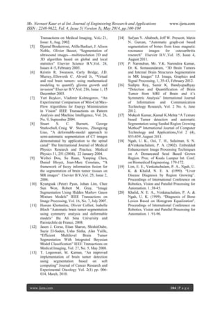 Ms. Navneet Kaur et al Int. Journal of Engineering Research and Applications www.ijera.com
ISSN : 2248-9622, Vol. 4, Issue 5( Version 3), May 2014, pp.100-104
www.ijera.com 104 | P a g e
Transactions on Medical Imaging, Vol.: 21,
Issue: 8, Aug. 2002.
[5] Djamal Boukerroui, Atilla Baskurt, J. Alison
Noble, Olivier Basset, “Segmentation of
ultrasound images––multiresolution 2D and
3D algorithm based on global and local
statistics” Elsevier Science B.V,Vol. 24,
Issues 4–5, February 2003.
[6] Kristin R. Swanson, Carly Bridge, J.D.
Murray, Ellsworth C. Alvord Jr, “Virtual
and real brain tumors: using mathematical
modeling to quantify glioma growth and
invasion” Elsevier B.V,Vol. 216, Issue 1, 15
December 2003.
[7] Yuri Boykov, Vladimir Kolmogorov, “An
Experimental Comparison of Min-Cut/Max-
Flow Algorithms for Energy Minimization
in Vision” IEEE Transactions on Pattern
Analysis and Machine Intelligence, Vol. 26,
No. 9, September 2004.
[8] Stuart S. C. Burnett, George
Starkschall, Craig W. Stevens, Zhongxing
Liao, “A deformable-model approach to
semi-automatic segmentation of CT images
demonstrated by application to the spinal
canal” The International Journal of Medical
Physics Research and Practice, Medical
Physics 31, 251 (2004), 22 January 2004.
[9] Weibei Dou, Su Ruan, Yanping Chen,
Daniel Bloyet, Jean-Marc Constans, “A
framework of fuzzy information fusion for
the segmentation of brain tumor tissues on
MR images” Elsevier B.V,Vol. 25, Issue 2,
2006.
[10] Kyungsuk (Peter) Pyun, Johan Lim, Chee
Sun Won, Robert M. Gray, “Image
Segmentation Using Hidden Markov Gauss
Mixture Models” IEEE Transactions on
Image Processing, Vol. 16, No. 7, July 2007.
[11] Hassan Khotanlou, Olivier Colliot, Isabelle
Bloch “Automatic brain tumor segmentation
using symmetry analysis and deformable
models” Bu Ali Sina University and
Paristechile de France, 2008.
[12] Jason J. Corso, Eitan Sharon, ShishirDube,
Suzie El-Saden, Usha Sinha, Alan Yuille,
“Efficient Multilevel Brain Tumor
Segmentation With Integrated Bayesian
Model Classification” IEEE Transactions on
Medical Imaging, Vol. 27, No. 5, May 2008.
[13] T. Logeswari, M. Karnan, “An improved
implementation of brain tumor detection
using segmentation based on soft
computing” Journal of Cancer Research and
Experimental Oncology Vol. 2(1) pp. 006-
014, March, 2010.
[14] Sufyan Y. Ababneh, Jeff W. Prescott, Metin
N. Gurcan, “Automatic graph-cut based
segmentation of bones from knee magnetic
resonance images for osteoarthritis
research” Elsevier B.V.,Vol. 15, Issue 4,
August 2011.
[15] P. Narendran, Mr. V.K. Narendira Kumar,
Dr. K. Somasundaram, “3D Brain Tumors
and Internal Brain Structures Segmentation
in MR Images” I.J. Image, Graphics and
Signal Processing, 1, 35-43, February 2012.
[16] Sudipta Roy, Samir K. Bandyopadhyay
“Detection and Quantification of Brain
Tumor from MRI of Brain and it’s
Symmetric Analysis” International Journal
of Information and Communication
Technology Research, Vol. 2 No. 6, June
2012.
[17] Mukesh Kumar, Kamal K.Mehta “A Texture
based Tumor detection and automatic
Segmentation using Seeded Region Growing
Method” International Journal of Computer
Technology and Applications,Vol 2 (4),
855-859, August 2011.
[18] Ngah, U. K., Ooi, T. H., Sulaiman, S. N.
&Venkatachalam, P. A. (2002). Embedded
Enhancement Image Processing Techniques
on A Demarcated Seed Based Grown
Region. Proc. of Kuala Lumpur Int. Conf.
on Biomedical Engineering. 170-172.
[19] Lim, E. E., Venkatachalam, P. A., Ngah, U.
K. & Khalid, N. E. A. (1999). “Liver
Disease Diagnosis by Region Growing”.
Proceedings of International Conference on
Robotics, Vision and Parallel Processing for
Automation. 1. 38-45.
[20] Khalid, N. E. A., Venkatachalam, P. A. &
Ngah, U. K. (1999). “Diagnosis of Bone
Lesion Based on Histogram Equalization".
Proceedings of International Conference on
Robotics, Vision and Parallel Processing for
Automation. 1. 91-96.
 