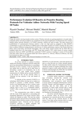 Piyush Chouhan et al Int. Journal of Engineering Research and Applications www.ijera.com
ISSN : 2248-9622, Vol. 4, Issue 5( Version 5), May 2014, pp.87-91
www.ijera.com 87 | P a g e
Performance Evalution Of Reactive & Proactive Routing
Protocols For Vehicular Adhoc–Networks With Varying Speed
Of Nodes
Piyush Chouhan1
, Shivani Shukla2
, Manish Sharma3
Student, SIMS, Asst. Professor, SIMS, Asst. Professor, SIMS
ABSTRACT-
Today the world is moving towards wireless system. Wireless networks are gaining popularity to its peak today,
Vehicular ad-hoc networks (VANETs) are considered to be the special application of infrastructure-less wireless
Mobile ad-hoc network (MANET). In VANET networks, vehicles are used as nodes. The main concern for
establishment of communication between vehicles is that very high speed as compared to other MANET
Technologies as well as the Density in URBAN areas. In this paper Creation of VANET Scenario for NS-2 and
then to analyze Different routing protocols with the use of various performance matrices Like Packet Delivery
Ratio, End to End delay and Overall Throughput. This work firstly created scenario file for IEEE 802.11p
standard which has to be used along with TCL Script than created a TCL script consist of various routing
protocols which are AODV and DSR than a particular VANET scenario or topology it consist of 44 movable
and static nodes with two ray ground model and various speed of i.e. 20m/sec, 40m/sec & 60m/sec, the total
environment size taken is of 2 KM.
Keywords: VANET, AODV, DSR, Network Simulator-2.35 (NS-2.35)
I. INTRODUCTION
An ad hoc network is a group of wireless
mobile host forming a temporary network without the
aid of any demonstrated infrastructure or consolidates
direction. In such a scenario, it may be required for
one mobile host to enlist the aid of other hosts in
forwarding a packet to its destination, due to the
limited area of each mobile host’s wireless
transmissions [1]. Mobile ad hoc network (MANET)
is the branch of the ad hoc network where as
Vehicular ad hoc network is the sub branch of
MANET.
A vehicular ad hoc network (VANET) is a
technology which utilizes moving cars as nodes in a
network to generate a mobile network. VANET
revolve every participating car into a wireless router
or node rather than moving in arbitrary fashion,
vehicles tend to move in a coordinated fashion.
VANET offers several benefits to management of
any size.
The communication area which is related
with the scope of this approach is a proceeding and
stimulating application of an ad-hoc network where
vehicles are separate as nodes. This area has certain
guaranteed aspects and activities to be granted, which
are largely related with the security, convenience and
entertainment topics. Vehicular ad hoc networks
(VANETs) represent a rapidly emerging and
challenging class of mobile ad hoc networks
(MANETs). In such networks, each node operates not
only as a host but also as a router; promote packets
for other mobile nodes [3]. Communication between
vehicles by means of wireless technology has a large
potential to improve traffic safety and travel comfort
of drivers and passengers [4]. IEEE 802.11p standard
is integrated in vehicular communication.
II. WIRELESS AD-HOC NETWORK
A wireless ad-hoc network is a distributed
type of wireless network. The network is ad
hoc because it does not rely on a preceding
infrastructure, such as routers in wired networks
or access points in managed (infrastructure) wireless
networks. Instead, each node engaged in routing by
forwarding data for other nodes, and so the
persistence of which nodes forward data is made
dynamically based on the network relatedness. In
addition to the classic routing, ad hoc networks can
use flooding for forwarding the data.
An ad hoc network frequently refers to any
set of networks where all devices have equal
consequence on a network and are free to accomplice
with any other ad hoc network devices in link
enclave. Very often, ad hoc network refers to a mode
of operation of IEEE 802.11 wireless networks.
RESEARCH ARTICLE OPEN ACCESS
 