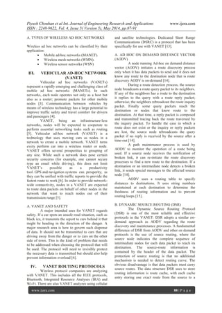 Piyush Chouhan et al Int. Journal of Engineering Research and Applications www.ijera.com
ISSN : 2248-9622, Vol. 4, Issue 5( Version 5), May 2014, pp.87-91
www.ijera.com 88 | P a g e
A. TYPES OF WIRELESS AD HOC NETWORKS
Wireless ad hoc networks can be classified by their
application:
 Mobile ad-hoc networks (MANET).
 Wireless mesh networks (WMN).
 Wireless sensor networks (WSN)
III. VEHICULAR AD-HOC NETWORK
(VANET)
Vehicular ad hoc networks (VANETs)
represent a rapidly emerging and challenging class of
mobile ad hoc networks (MANETs). In such
networks, each node operates not only as a host but
also as a router; promote packets for other mobile
nodes [3]. Communication between vehicles by
means of wireless technology has a large potential to
improve traffic safety and travel comfort for drivers
and passengers [4].
VANET, being an infrastructure-less
networks, nodes will be expected to cooperate to
perform essential networking tasks such as routing
[5]. Vehicular ad-hoc network (VANET) is a
technology that uses moving cars as nodes in a
network to create a mobile network. VANET turns
every perform car into a wireless router or node.
VANET offers several prosperities to grouping of
any size. While such a network does pose certain
security concerns (for example, one cannot secure
type an email while driving), this does not limit
VANET’s possible as a productivity
tool. GPS and navigation systems can prosperity, as
they can be unified with traffic reports to provide the
fastest route to work [6]. In order to provide network-
wide connectivity, nodes in a VANET are expected
to route data packets on behalf of other nodes in the
network that want to reach nodes out of their
transmission range [5].
A. VANET AND SAFETY
A major intended uses for VANET regards
safety. If a car spots an unsafe road situation, such as
black ice, it transmits the report to cars behind it that
might be heading in the direction of the danger. A
major research area is how to govern such dispense
of data. It should not be transmitted to cars that are
driving away from the danger or to cars on the other
side of town. This is the kind of problem that needs
to be addressed when choosing the protocol that will
be used. The protocol will need to invisibly protect
the necessary data is transmitted but should also help
prevent information overload [6].
IV. VANET ROUTING PROTOCOLS
Wireless protocol companies are analyzing
with VANET. This includes all the IEEE protocols,
Bluetooth, Integrated Resource Analyses (IRA) and
Wi-Fi. There are also VANET analyzes using cellular
and satellite technologies. Dedicated Short Range
Communications (DSRC) is a protocol that has been
specifically for use with VANET [13].
A. AD HOC ON DEMAND DISTANCE VECTOR
(AODV)
A node running Ad-hoc on demand distance
vector (AODV) initiates a route discovery process
only when it has data packets to send and it does not
know any route to the destination node that is route
discovery AODV is on-demand [14].
During a route detection process, the source
node broadcasts a route query packet to its neighbors.
If any of the neighbors has a route to the destination
it replies to the query with a route reply packet;
otherwise, the neighbors rebroadcast the route inquiry
packet. Finally some query packets reach the
destination or nodes that know route to the
destination. At that time, a reply packet is composed
and transmitted tracing back the route traversed by
the inquiry packet. To handle the case in which a
route does not exist or the inquiry or reply packets
are lost, the source node rebroadcasts the query
packet if no reply is received by the source after a
time-out [14].
A path maintenance process is used by
AODV to monitor the operation of a route being
used. If a source node receives the notification of
broken link, it can re-initiate the route discovery
processes to find a new route to the destination. If a
destination or an intermediate node detects a broken
link, it sends special messages to the affected source
node [14].
AODV uses a routing table to specify
distances to destinations. It uses string numbers
maintained at each destination to determine the
freshness of routing information and to prevent
routing loops [15].
B. DYNAMIC SOURCE ROUTING (DSR)
The Dynamic Source Routing Protocol
(DSR) is one of the most reliable and effective
protocols in the VANET. DSR adopts a similar on-
demand approach as AODV regarding the route
discovery and maintenance processes. A fundamental
difference of DSR from AODV and other on demand
protocols is the use of source routing, where the
source node indicates the complete sequence of
intermediate nodes for each data packet to reach its
destination. The source-route information is
contained by the header of the data packet. The
protection of source routing is that no additional
mechanism is needed to detect routing curve. The
obvious disadvantage is that data packets must carry
source routes. The data structure DSR uses to store
routing information is route cache, with each cache
entry storing one exact route from the source to a
 
