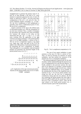 N.V. Siva Rama Krishna .T et al Int. Journal of Engineering Research and Applications www.ijera.com
ISSN : 2248-9622, Vol. 4, Issue 5( Version 7), May 2014, pp.92-98
www.ijera.com 94 | P a g e
straightforward to generate the positive terms 0, X,
and 2X at least through a left shift of X, some
attention is required to generate the terms -X and -2X
which, as observed in Table 1, can arise from three
configurations of the y2i+1, y2i, and y2i-1 bits. To
avoid computing negative encodings, i.e., -X and -
2X, the two’s complement of the multiplicand is
generally used. From a mathematical point of view,
the use of two’s complement
requires extension of the sign to the leftmost part
of each partial product row, with the consequence of
an extra area overhead. Thus, a number of strategies
for preventing sign extension have been developed.
For instance, the scheme in [1] relies on the
observation that -pp = pp + 1 ¼=pp -1 -2 + 4. The
array resulting from the application of the sign
extension prevention technique to the partial product
array of a 8 x8 MBE multiplier is shown in Fig. 4.
The use of two’s complement requires a neg signal
(e.g., neg0, neg1, neg2, and neg3 in Fig. 4) to be
added in the LSB position of each partial product row
for generating the two’s complement, as needed.
Thus, although for a n xn multiplier, only [n/2] partial
products are generated, the maximum height of the
partial product array is [n/ 2]+ 1.
Fi
g (4) :Application of the sign extension prevention
measure on the partial product array of a 8 x 8 radix-
4 MBE multiplier.
Fig (5): Two’s complement computation (n =8)
The case of nxn square multipliers is quite
common, as the case of n that is a power of two.
Thus, we start by focusing our attention on square
multipliers, and then present the extension to the
general case of m x n rectangular multipliers.
The proposed approach is general and, for the sake
of clarity, will be explained through the practical case
of 8 x 8 multiplication (as in the previous figures). As
briefly outlined in the previous sections, the main
goal of our approach is to produce a partial product
array with a maximum height of [n/2] rows, without
introducing any additional delay. Let us consider, as
the starting point, the form of the simplified array as
reported in Fig. 4, for all the partial product rows
except the first one. the first row is temporarily
considered as being split into two subrows, the first
one containing the partial product bits from right to
left) from pp00 to pp80 and the second one with two
bits set at “one” in positions 9 and 8. Then, the bit
neg3 related to the fourth partial product row, is
moved to become a part of the second subrow.
 