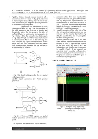 N.V. Siva Rama Krishna .T et al Int. Journal of Engineering Research and Applications www.ijera.com
ISSN : 2248-9622, Vol. 4, Issue 5( Version 7), May 2014, pp.92-98
www.ijera.com 96 | P a g e
 Fig.(11), obtained through manual synthesis of a
combination of the two parts of Fig. (10) and aimed
at decreasing the delay of Fig.(10) with no or very
small area increase, for the partial product generation
of the first row only using MBE.
In particular, we observe that, by direct
comparison of Figs. (5) and (12), the generation of
the MBE signals for the first row is simpler, and
theoretically allows for the saving of the delay of
oneNAND3gate. In addition, the implementation in
Fig. (13) has a delay that is smaller than the two parts
of Fig. (12), although it could require a small amount
of additional area. As we see in the following, this
issue hardly has any significant impact on the overall
design, since this extra hardware is used only for the
three most significant bits of the first row, and not for
all the other bits of the array.
Fig. (10): Gate-level diagram for first row partial
product generation.
(a)MBE signals generation. (b) Partial product
generation.
Fig. (11): Combined MBE signals and partial
product generation for the firstrow (improved for
speed).
The high-level description of our idea is as follows:
1. generation of the three most significant bit
weights of the first row, plus addition of the
last neg bit:possible implementations can
use a replication of three times the circuit of
Fig. 13 (each for the three most significant
bits of the first row), cascaded by the circuit
of Fig. (11) to add the neg signal;
2. parallel generation of the other bits of the
first row: possible implementations can use
instances of the circuitry depicted in Fig.
(12), for each bit of the first row, except for
the three most significant;
3. parallel generation of the bits of the other
rows: possible implementations can use the
circuitry of Fig.(5), replicated for each bit
of the other rows. All items 1 to 3 are
independent, and therefore can be executed
in parallel. Clearly if, as assumed and
expected, item 1 is not the bottleneck (i.e.,
the critical path), then the implementation of
the proposed idea has reached the goal of
not introducing time penalties.
VERIFICATION AND RESULTS
Fig (12): multiplier using ripple carry
adder (existing ) according to fig3(a)
and fig3(b)
 