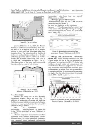 Seyed Mehran shahidipour Int. Journal of Engineering Research and Applications www.ijera.com 
ISSN : 2248-9622, Vol. 4, Issue 6( Version 1), June 2014, pp.104-112 
www.ijera.com 110 | P a g e 
Figure 09. Plan of Psichico (Source: Sfakianaki et. al., 2009) The Peristeri building is combination of a multistorey floor and a flat with 295 m² on last level and the roof of last level covered by green roof (just 100 m²) and it has 5 cm insulation layer. The orientation of the building is northwest - southeast (main axis) and all of the sides of building gain solar radiation. “The used insulated material has a thermal conductivity value close to 0.11 kJ hˉ¹mKˉ¹” (Sfakianaki et. al., 2009) – Fig. 10. The characteristic of the green roof is to provide thermal comfort in winter in both of them. 
Figure 10. Plan of Peristeri (Source: Sfakianaki et. al., 2009) 
4.1.1.Data analyze 
Thermal and energy use of these buildings investigated between March and May 2007. In addition, air temperature of outside and inside the building examined in different conditions. Infiltration measured by tracer gas methods and it is between 0.7 and 1.0 air changes per hour. The air temperature environment in Peristeri area is 1̊C higher than in the Psichico, specifically at noon (Sfakianaki et. al., 2009). 
“Surface temperature measurements have been performed using infrared thermographic cameras (Thermovision 570), while ambient air temperature was measured using calibrated self-recording thermometers with 1-min time step interval” (Sfakianaki et. al., 2009). 
4.1.1.1.Analyze green roof temperature 
The temperature in green area is 6.5 – 9 ̊C less on the green roof than tiles surface. If the green area shaded the surface temperature decrease 4 – 7 ̊C and temperature between dry and wet is around 1.4 k. During monitoring the average indoor roof temperature was around 20 ̊C (Sfakianaki et. al., 2009) – Fig. 11. 
Figure 11. Calculated green roof surface temperature (Source: Sfakianaki et. al., 2009) 4.1.2.Energy and environmental performance (green roof) Those buildings examined with and without green roof for a year to understand the differences between them by TRNSYS. In the both residences, in early winter and summer green roof would decrease the indoor temperature and in winter may increase the indoor temperature. However, green roofs may have an adverse effect and decrease indoor temperatures slightly, if environmental temperatures are higher than the indoor temperatures (Sfakianaki et. al., 2009) - fig. 12, 13, and 14. 
Figure 12. Calculated out and in temperature in Psichico (Source: Sfakianaki et. al., 2009)  