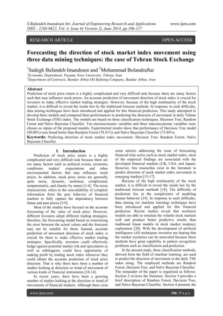 S Bafandeh Imandoust Int. Journal of Engineering Research and Applications www.ijera.com 
ISSN : 2248-9622, Vol. 4, Issue 6( Version 2), June 2014, pp.106-117 
www.ijera.com 106 | P a g e 
Forecasting the direction of stock market index movement using three data mining techniques: the case of Tehran Stock Exchange 
1Sadegh Bafandeh Imandoust and 2Mohammad Bolandraftar 
1Economic Department, Payame Noor University, Tehran, Iran 
2Department of Contracts, Bandar Abbas Oil Refining Company, Bandar Abbas, Iran 
Abstract Prediction of stock price return is a highly complicated and very difficult task because there are many factors such that may influence stock prices. An accurate prediction of movement direction of stock index is crucial for investors to make effective market trading strategies. However, because of the high nonlinearity of the stock market, it is difficult to reveal the inside law by the traditional forecast methods. In response to such difficulty, data mining techniques have been introduced and applied for this financial prediction. This study attempted to develop three models and compared their performances in predicting the direction of movement in daily Tehran Stock Exchange (TSE) index. The models are based on three classification techniques, Decision Tree, Random Forest and Naïve Bayesian Classifier. Ten microeconomic variables and three macroeconomic variables were chosen as inputs of the proposed models. Experimental results show that performance of Decision Tree model (80.08%) was found better than Random Forest (78.81%) and Naïve Bayesian Classifier (73.84%). Keywords: Predicting direction of stock market index movement- Decision Tree- Random Forest- Naïve Bayesian Classifier 
I. Introduction 
Prediction of stock price return is a highly complicated and very difficult task because there are too many factors such as political events, economic conditions, traders‟ expectations and other environmental factors that may influence stock prices. In addition, stock price series are generally quite noisy, dynamic, nonlinear, complicated, nonparametric, and chaotic by nature [1-4]. The noisy characteristic refers to the unavailability of complete information from the past behavior of financial markets to fully capture the dependency between future and past prices [5-9]. Most of the studies have focused on the accurate forecasting of the value of stock price. However, different investors adopt different trading strategies; therefore, the forecasting model based on minimizing the error between the actual values and the forecasts may not be suitable for them. Instead, accurate prediction of movement direction of stock index is crucial for them to make effective market trading strategies. Specifically, investors could effectively hedge against potential market risk and speculators as well as arbitrageurs could have opportunity of making profit by trading stock index whenever they could obtain the accurate prediction of stock price direction. That is why there have been a number of studies looking at direction or trend of movement of various kinds of financial instruments [10-14]. 
In recent years, there have been a growing number of studies looking at the direction or trend of movements of financial markets. Although there exist some articles addressing the issue of forecasting financial time series such as stock market index, most of the empirical findings are associated with the developed financial markets (UK, USA, and Japan). However, few researches exist in the literature to predict direction of stock market index movement in emerging markets [15-17]. Because of the high nonlinearity of the stock market, it is difficult to reveal the inside law by the traditional forecast methods [18]. The difficulty of prediction lies in the complexities of modeling human behavior [19]. In response to such difficulty, data mining (or machine learning) techniques have been introduced and applied for this financial prediction. Recent studies reveal that nonlinear models are able to simulate the volatile stock markets well and produce better predictive results than traditional linear models in stock market tendency exploration [20]. With the development of artificial intelligence (AI) techniques investors are hoping that the market mysteries can be unraveled because these methods have great capability in pattern recognition problems such as classification and prediction. In the present study, three classification methods, derived from the field of machine learning, are used to predict the direction of movement in the daily TSE index using. The employed methods are Random Forest, Decision Tree, and Naïve Bayesian Classifier. 
The remainder of the paper is organized as follows: Section 2 reviews the literature. Section 3 provides a brief description of Random Forest, Decision Tree, and Naïve Bayesian Classifier. Section 4 presents the 
RESEARCH ARTICLE OPEN ACCESS  