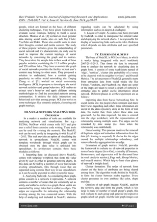 Ravi Prakash Verma Int. Journal of Engineering Research and Applications www.ijera.com 
ISSN : 2248-9622, Vol. 4, Issue 6( Version 4), June 2014, pp.93-97 
www.ijera.com 94 | P a g e 
people, which are formed on the basis of different clustering techniques. They have given framework to evaluate social relations, helping to build a social structure. Mislove et al. [4] worked on most popular data sharing social media sites on web like Flickr, YouTube and Orkut. These sites enable users to share their thoughts, contact and media content. The study of these popular websites gives the understanding of social network and it‟s characteristic, its study can be used to improve the current topology of social networks by concerning the graph and its metrics. They have taken the sample data in their work of these popular websites, containing the 11.3 million peoples and 328 million links. They have examined the graph of social networks provides the facility to host user‟s content may belong to other users. They proposed a solution to understand, how a content gaining popularity on online social networking site. Daqing Zhang et al. [5] worked on social community intelligence (SCI), its purpose to investigate the social network activities and group behaviors. SCI enables to extract user‟s behavior and apply different mining methodologies to find the associated patterns among communities. It notices the daily interaction and behavioral activities among groups. SCI also works on some techniques like semantic analysis, clustering and graph matrices. 
III. SOCIAL NETWORK ANALYZING TOOL OVERVIEW 
In a market a number of tools are available for analyzing network and visualization. For e.g.:- UCINet, NetDraw which comes with GUI and give user a relief from extensive code writing. These tools can be used for creating the network. The NodeXL tool can be used easily by integrating it with Excel 97 – 2013. This tool provides an option of visualizing the network in spreadsheets. NodeXL comes with template workbooks through which graph can be obtained ones the data value is uploaded into spreadsheet. Its architecture contains three basic modules as follows: 1. Importing data: As discussed above NodeXL comes with template workbook that feeds the value given by user in order to generate network charts. In this data can be fed by a number of ways that include existing spreadsheets, files through value that are separated using comma. Best way to use spreadsheets as it can be easily exported to other system for reuse. 
2. Analyzing Network: As considering then graph, prime concern is a network it represents. A network contains a number of nodes that are commonly act as entity and called as vertex in a graph, these vertex are connected by using links that is called as edges. The edges are responsible for indicating the relationship existing among the two connected nodes. With the help of analyzing tool included in NodeXL statistics regarding nodes can be calculated by using information such as in-degree & outdegree. 
3. Layout of Graph: As canvas has been provided by NodeXL in order to manipulate the entered value and displaying the network charts. It is responsible for display of connecting links such as its color, thickness which depends on data attributes and user specified parameters. 
IV. EXPERIMENTAL SETUP 
The base of NodeXL is MS Excel sheet, in which it works being integrated with excel workbook 2007/2010/2013. That forms the data in structural form to analyze the network by visualizing data in graph form. It consist of some worksheets named of „edge‟, „vertices‟, „cluster (the probability of a vertex to be clustered with its neighbor vertices)‟ and Overall Metrics. The advancement of NodeXL generally starts from extraction data from social media site like Twitter, YouTube, and Facebook etc. there are some of the steps are taken to result a graph of network‟s extracted data to gather useful information about network. Different phases to set the experiment are as follows: Importing data from Social Networking Site: In social media site, the people often comment and share their views regarding each other, these information are stored in the data repository store in the form of text data. No matter that, from where these data was generated. As the data imported, the data is entered into the edge worksheet, with the representation of relationship among multiple users. The edges can be remarked by date stamp (i.e. from when the relationship was established). Data cleaning: This process involves the removal of duplicate edges and redundant information from the data (if cleaning is required). It checks for the edges caused for multiple relationship redundancy, and remove them by aggregation into an edge. Evaluation of graph metrics: NodeXL provides the framework to evaluate no. of network properties in term of node degree (In or Out), centrality (Closeness, Betweenness, and eigenvector will be discussed later in result Analysis section.), Page rank, Group Metrics, and overall metrics. Which help to have clear glance of network‟s insight detail. Cluster formation: The nodes of network form cluster on the basis of attributes are being shared among them. The algorithm works behind in NodeXL to form the cluster between nodes together. Every cluster possesses its own attribute like color, shape and size. 
Creation of sub graph images: NodeXL analyze the network data and form the graph, which is too large is made of number of small group‟s graph, this tool evaluate to each group and generate its respective graph called sub graph. And the sub graph images can  