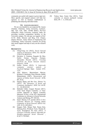 Ravi Prakash Verma Int. Journal of Engineering Research and Applications www.ijera.com 
ISSN : 2248-9622, Vol. 4, Issue 6( Version 4), June 2014, pp.93-97 
www.ijera.com 97 | P a g e 
community are useful with respect to given input text. More specific and targeted analysis will help law agencies as well as business establishment in predicting and analyzing individual nodes. 
VII. ACKNOWLEDGEMENT 
We are very thankful to our respected Mr. Aseem Chauhan, Chairman, Amity University, Lucknow, Maj. Gen. K.K. Ohri, AVSM (Retd.), Pro-Vice Chancellor, Amity University, Lucknow, India, for providing excellent computation facilities in the University campus. We also pay our regards to Prof. S.T.H. Abidi, Director and Brig. U.K. Chopra, Deputy Director, Amity School of Engineering and Technology, Amity University, Lucknow for giving their moral support and help to carry out this research work. 
REFERENCES 
[1] Ching-Yung Lin (2012), 'Social Network Analysis in Enterprise', IEEE, Vol. 100, PP. 2759-2776, 0018-9219. [2] Salvatore A. Catanese, Pasquale De Meo, Emilio Ferrara Giacomo Fiumara, Alessandro Provetti (2011), „Crawling Facebook for Social Network Analysis Purposes‟, ACM. [3] Emilio Ferrara (2012), „A large-scale community structure analysis in Facebook‟,Springer Open Journal 2193- 1127. [4] Alan Mislove, Massimiliano Marcon, Krishna P. Gummadi, Peter Drusche, Bobby Bhattacharjee, (2007), „Measurement and Analysis of Online Social Networks‟ ACM, PP. 29-42. [5] Daqing Zhang and Bin Guo, Zhiwen Yu (2011), „The Emergence of Social and Community Intelligence‟, IEEE Vol. 44 PP. 21 – 28, 0018-9162. [6] Shahadat Uddin, Liaquat Hossain (2011), 'Time Scale Degree Centrality: A Time- Variant Approach to Degree Centrality Measures' in Proc. of the 2011 International Conference on Advances in Social Networks Analysis and Mining, PP. 520-524. [7] Sanjiv Sharma, G.N. purohit (2012) 'A New Centrality Measure for Tracking Online Community in Social Network', IJITCS Vol. 4 PP. 47-53, 2074-9015. [8] Sungjoo Park, Minjae Park, Hyuna Kim, Haksung Kim, Wonhyun Yoon, Thomas B. Yoon, Kwanghoon Pio Kim (2013), 'A Closeness Centrality Analysis Algorithm for Workflow-supported Social Networks' , ICACT 1738-9445. 
[9] Yukiya Kato, Fumie Ono (2011), 'Node centrality on disjoint multipath routing', IEEE, PP. 1 – 5, 1550-2252. 