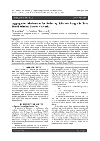 M. Karthika Int. Journal of Engineering Research and Applications www.ijera.com 
ISSN : 2248-9622, Vol. 4, Issue 6( Version 6), June 2014, pp.103-106 
www.ijera.com 103 | P a g e 
Aggregation Mechanism for Reducing Schedule Length in Tree Based Wireless Sensor Networks M.Karthika#1, D. Gautham Chakravarthy*2 #Department of Computer Science & Engineering Coimbatore institute of engineering & Technology, Coimbatore, India. Abstract To Explore and evaluate different techniques using real simulation models under multilevel communication paradigm. Data packets are time scheduled on single frequency channel by minimizing the time slots to complete a CONVERGECAST. Scheduling with transmission power control will diminish the effects of interference. The power control helps in reducing the schedule length under single frequency. Scheduling transmissions using multiple frequencies is more efficient than the single frequency. By providing power bounds in the schedule length interference is eliminated. The proposed algorithm can achieve these bounds. The use of multi frequency scheduling is sufficient to eliminate the interference. The data collection is no longer limited by the interference. To provide a proper solution degree-constrained spanning trees and minimal spanning trees are created. This will provide a significant improvement in scheduling performance. Finally, in a schedule length, the collisions in different interference over different channel models have been evaluated. 
Keywords-Degree-Constrained Routing Trees,Data Centric Approach, Greedy Aggregation, contention-based vs. contention free protocols, DAC tree construction algorithms, Unit Disk Graphs (UDG) 
I. INTRODUCTION 
CONVERGECAST, namely the collection of data from a set of sensors toward a common sink over a tree based routing topology, is a fundamental operation in WSN. In many applications, it is crucial to provide a guarantee on the delivery time as well as increase the rate of such data collection. For instance, in safety and mission-critical applications where sensor nodes are deployed to detect oil/gas leak or structural damage, the actuators and controllers need to receive data from all the sensors within a specific deadline, failure of which might lead to unpredictable and catastrophic events. This falls under the category of one-shot data collection. On the other hand, applications such as permafrost monitoring require periodic and fast data delivery over long periods of time, which falls under the category of continuous data collection. 
II. LITERATURE SURVEY 
A. Degree-Constrained Routing Trees It explores a hierarchy of techniques using realistic simulation models to enhance the data collection rate. It begin by considering TDMA scheduling on a single channel, reducing the original problem to minimizing the number of time slots needed to schedule each link of the aggregation tree. The second technique is to combine the scheduling with transmission power control to reduce the effects of interference. Further the data collection rate can be enhanced by the use of degree-constrained routing trees[1]. A 
degree-constrained minimum-hop tree is constructed using a modified version of Dijkstra’s shortest path algorithm. Consider a graph G (V, E) and a given degree constraint max degree. Each node n keeps a value for the number of its children C (n) with an initial value = 0 and hop count to the sink HC (n) with an initial value = ∞. The algorithm starts with a set T that contains the sink node s (HC(s) = 0), at each iteration we add a node m∈ T to T with the following constraints: 
 there is a node m’ ∈ T such that edge (m,m’ ) ∈ E, 
 C(m’ ) < max degree - 1, 
 The hop count to the sink = HC(m) is minimized. 
The updates are made as HC (m) = HC (m’) + 1 and C (m’) = C (m’) + 1. The algorithm stops when |T| = |V | or when no more nodes can be added since the degree of the all nodes in T have reached the max degree. If the nodes select their parents according the minimum hop criteria without a degree constraint, all the nodes will select the sink as a parent and this schedule will take n time slots. On the other hand, if we limit the number of connections per node as 2, this will result in 2 sub trees rooted at the sink. If there is enough number of frequencies to eliminate all the interference then the network can be scheduled in 2 time slots and we achieve a factor of n/2 reduction in the schedule length. 
RESEARCH ARTICLE OPEN ACCESS  