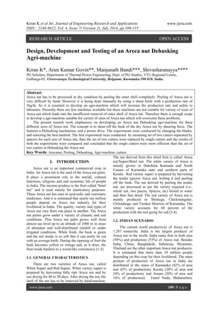 Kiran K et al Int. Journal of Engineering Research and Applications www.ijera.com 
ISSN : 2248-9622, Vol. 4, Issue 7( Version 2), July 2014, pp.109-115 
www.ijera.com 109 | P a g e 
Design, Development and Testing of an Areca nut Dehusking Agri-machine 
Kiran K*, Arun Kumar Govin**, Manjunath Bandi***, Shivasharanayya**** PG Scholars, Department of Thermal Power Engineering, Dept. of PG Studies, VTU Regional Centre, Gulbarga-05, Visvesvaraya Technological University, Belgaum, Karnataka-590 018. India. Abstract Areca nut has to be processed in dry condition by peeling the outer shell completely. Peeling of Areca nut is very difficult by hand. However it is being done manually by using a sharp knife with a production rate of 3kg/hr. So it is essential to develop an agri-machine which will increase the production rate and safety to labourers. Presently there are few machines available but these machines are not suitable for variety of sizes of Areca nut which leads into the insufficient removal of outer shell of Areca nut. Therefore there is enough scope to develop a agri-machine suitable for variety of sizes of Areca nut which will overcome these problems. The present reserch work emphasizes on developing an Areca nut Dehusking agri-machine for three different sizes of Areca nut. The concept is to shear-off the husk of the dry Areca nut by shearing force. The features a Dehusking mechanism, and a power drive. The experiments were conducted by changing the blades, and selecting the best method. The first experiment were conducted by mounting set of two cutters separated by spacers for each size of Areca nut, then the set of two cutters were replaced by single cutters and the results of both the experiments were compared and concluded that the single cutters were more efficient than the set of two cutters in Dehusking the Areca nut. 
Key Words: Arecanut, Peeling, Dehusking, Agri-machine, cutters. 
I. INTRODUCTION 
Areca nut is an important commercial crop in India. An Areca nut is the seed of the Areca nut palm. It plays a prominent role in the social, cultural functions, religious and and economic life of people in India. The income produce is the fruit called “betel nut” and is used mainly for masticatory purposes. These Areca nut has uses in ayurvedic and veterinary medicines. And it is estimated that nearly ten million people depend on Areca nut industry for their livelihood in India. The quality, variety and types of Areca nut vary from one place to another. The Areca nut palms grow under a variety of climatic and soil conditions. This Areca nut palm grows well from almost sea level up to an altitude of 1000 m in areas of abundant and well-distributed rainfall or under irrigated conditions. While fresh, the husk is green and the nut inside is so soft that it can easily be cut with an average knife. During the ripening of fruit the husk becomes yellow or orange and, as it dries, the fruit inside hardens to a wood-like consistency.[1-2] 
1.1. GENERAL CHARACTERISTICS 
There are two varieties of Areca nut, called White Supari and Red Supari. White variety supari is prepared by harvesting fully ripe Areca nut and by sun drying for 40 to 50 days. After drying the nut, the shell of the nut has to be removed by hand/machine. The nut derived from this dried fruit is called Areca nut/Supari/Betel nut. The white variety of Areca is mainly grown in Dakshina Kannada and North Canara of Karnataka state and northern parts of Kerala. Red variety supari is prepared by harvesting the tender (green) Areca nut, boiling it and peeling off the husk. The nut derived by peeling the tender nut, are processed as per the variety required (i.e., whole nut, two pieces, 8pieces, etc) boiled in water and then Sun dried. The red variety of Areca nut is mainly produced in Shimoga, Chickmangalur, Chitradurga, and Tumkur Districts of Karnataka. The white variety accounts for 60 percent of the production with the rest going for red.[3-4] 
1.2. INDIAN SCENARIO 
The current world productivity of Areca nut is 1.287 tonnes/ha. India is the largest producer of Areca nut in the world. India ranks first in both area (58%) and production (53%) of Areca nut. Besides India, China, Bangladesh, Indonesia, Myanmar, Thailand are the other important Areca nut producers. It is estimated that more than 10 million people depending on this crop for their livelihood. The main pockets of production of Areca nut in India are distributed in the states of Karnataka (42% of area and 45% of production), Kerala (28% of area and 24% of production), and Assam (20% of area and 16% of production). Tamil Nadu, Maharashtra, 
RESEARCH ARTICLE OPEN ACCESS  