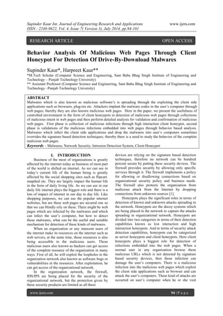 Supinder Kaur Int. Journal of Engineering Research and Applications www.ijera.com 
ISSN : 2248-9622, Vol. 4, Issue 7( Version 3), July 2014, pp.94-101 
www.ijera.com 94 | P a g e 
Behavior Analysis Of Malicious Web Pages Through Client Honeypot For Detection Of Drive-By-Download Malwares Supinder Kaur*, Harpreet Kaur** *M.Tech Scholar (Computer Science and Engineering, Sant Baba Bhag Singh Institute of Engineering and Technology – Punjab Technology University) ** Assistant Professor (Computer Science and Engineering, Sant Baba Bhag Singh Institute of Engineering and Technology –Punjab Technology University) ABSTRACT Malwares which is also known as malicious software’s is spreading through the exploiting the client side applications such as browsers, plug-ins etc. Attackers implant the malware codes in the user’s computer through web pages; thereby they are also known malicious web pages. Here in the paper, we present the usefulness of controlled environment in the form of client honeypots in detection of malicious web pages through collections of malicious intent in web pages and then perform detailed analysis for validation and confirmation of malicious web pages. First phase is collection of malicious infections through high interaction client honeypot, second phase is validations of the malicious infections embedded into web pages through behavior based analysis. Malwares which infect the client side applications and drop the malwares into user’s computers sometimes overrides the signature based detection techniques; thereby there is a need to study the behavior of the complete malicious web pages. 
Keywords – Malwares, Network Security, Intrusion Detection System, Client Honeypot 
I. INTRODUCTION 
Business of the most of organizations is greatly affected by the internet today as business of most part of the world is shifted on internet. As we can see in today’s current life of the human being is greatly affected by the social shopping sites such as flipcart. snapdeal etc. They are largely impact the human life in the form of daily living life. As we can see in our daily life internet plays the biggest role and there is a lots of impact of internet in our day to day life. Like shopping purposes, we can use the popular internet websites, but are these web pages are secured one so that we can blindly rely on these. There might be web pages which are infected by the malwares and which can infect the user’s computer, but how to detect those malwares, what can be the useful and suitable mechanism for detection of these kinds of malwares. When an organization or any innocent users of the internet make its resources on the internet such as web servers, at the same time, those resources is also being accessible to the malicious users. Those malicious users also known as hackers can get access of the complete resource of the organization in many ways. First of all, he will exploit the loopholes in the organization network also known as software bugs or vulnerabilities in the resources. After exploitation, he can get access of the organizational network. In the organization network, the firewall, IDS/IPS are being placed for the security of the organizational network, but the protection given by these security products are limited as all these 
devices are relying on the signature based detection techniques, therefore no network can be hundred percent secure by putting these security devices. The firewall provides security by allowing only specific services through it. The firewall implements a policy for allowing or disallowing connections based on organizational security policy and business needs. The firewall also protects the organization from malicious attack from the Internet by dropping connections from unknown sources [1]. 
Honeypots plays the significant roles in terms of detection of known and unknown attacks spreading in the network. Honeypots are the decoy systems which are being placed in the network to capture the attacks spreading in organizational network. Honeypots are divided into two categories in terms of their detection capabilities known as low interaction and high interaction honeypots. And in terms of security attack detection capabilities, honeypots can be categorized as server honeypots and client honeypots. Here client honeypots plays a biggest role for detection of infections embedded into the web pages. When a normal user in any organization browse these malicious URLs which is not detected by signature based security devices, then those infection can damage the user’s computers. There is a malicious infection into the malicious web pages which exploit the client side applications such as browser and can attack the user’s computers. These kind of attacks are occurred on user’s computer when he or she visit 
RESEARCH ARTICLE OPEN ACCESS  
