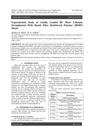 Akshay P. Mote Int. Journal of Engineering Research and Applications www.ijera.com 
ISSN : 2248-9622, Vol. 4, Issue 7( Version 4), July 2014, pp.89-92 
www.ijera.com 89 | P a g e 
Experimental Study of Axially Loaded RC Short Columns Strengthened With Basalt Fiber Reinforced Polymer (BFRP) Sheets Akshay P. Mote1, H. S. Jadhav2 1M. Tech (Structure) Student, Rajarambapu Institute of Technology, Rajaramnagar, Sakharale, Dist-Sangli (M. S.), India. 415414. 2Head, Civil Department, Rajarambapu Institute of Technology, Rajaramnagar, Sakharale, Dist-Sangli (M. S.), India. 415414. ABSTRACT: This paper presents the results of experimental study related to the strengthening of R C short columns strengthened with BFRP wrap under axial loading. For strengthening of reinforced concrete columns, total fourteen columns were cast and tested up to failure of the columns under axial loading. The columns were bonded with BFRP sheets in single layer and double layers with various configurations. Out of the fourteen columns two columns were control columns and remaining columns were strengthened with BFRP. The experimental results show that the columns strengthened with BFRP show high load carrying capacity and ductility index. 
Keywords: Basalt Fiber Reinforced Polymer, Short Columns, Strengthened Columns, Ultimate Load, Ductility Index. 
I. INTRODUCTION 
Many older structures today are in the need of strengthening their existing civil engineering infrastructure. The reasons are deterioration by ageing or corrosion caused by environmental factors, load increase because of change of function in the structure or poor design which does not meet the present more stringent design requirements such as in earthquake areas. The low probability of major seismic events and high cost of structural rehabilitation make it difficult to justify economically. Strengthening or retrofitting of older structures to resist higher design loads or increase ductility has been accomplished with traditional materials such as externally bonded steel plates and steel jackets since in the 1960s. Concrete columns are important structural elements which are vulnerable for exceptional loads. In older structures, columns often have insufficient transverse reinforcement which is unable to provide sufficient confinement to the concrete core or to prevent buckling of the longitudinal reinforcement. This can lead to unacceptable premature strength degradation. 
II. EXPERIMENTAL PROGRAM 
The experimental work consisted of casting and testing of short columns. All columns had the same dimensions and reinforcement. 2.1 Details of the R. C. Columns: The columns had circular cross section with 130 mm dia. and 700 mm height. 6 mm diameter steel 
bars were used for longitudinal reinforcement and 6 mm diameter stirrups were spaced at every 150 mm as lateral reinforcement. The mix was proportionate to target strength of 20 N/mm2. The concrete consisted of coarse aggregate maximum size of 20mm locally available sand and 53 grade ordinary portland cement. 2.2 Preparation of the specimen: The column was casted by using mould of PVC pipes. Specimens were filled using concrete and compacted using tamping rod. After 24 hr. mould was removed and place specimen in a water tank for 28 days. The test column specimens were divided into seven groups. Table 1 Column Specification 
Column Marks 
Description 
SCC 
Short Control Column 
SCFWSL 
Single Layer Full Wrap Short Column 
SCFWDL 
Double Layer Full Wrap Short Column 
SCHSSL 
Single Layer Horizontal Strip Short Column 
SCHSDL 
Double Layer Horizontal Strip Short Column 
SCVSSL 
Single Layer Vertical Strip Short Column 
SCVSDL 
Double Layer Vertical Strip Short Column 
RESEARCH ARTICLE OPEN ACCESS  