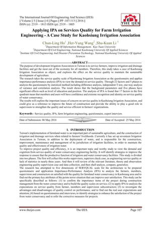 The International Journal Of Engineering And Science (IJES)
|| Volume || 5 || Issue || 4 || Pages || PP -107-113 || 2016 ||
ISSN (e): 2319 – 1813 ISSN (p): 2319 – 1805
www.theijes.com The IJES Page 107
 Applying IPA on Services Quality for Farm Irrigation
Engineering - A Case Study for Kaohsiung Irrigation Association
Chun-Ling Ho1
,Her-Yung Wang2
,Shu-Kuan Li 3
1
Department Of Information Management, Kao Yuan University
2
Department Of Civil Engineering, National Kaohsiung University Of Applied Sciences
3
Institute Of Civil Engineering And Disaster Prevention Technology, National Kaohsiung University Of Applied
Sciences
--------------------------------------------------------ABSTRACT-----------------------------------------------------------
The purpose of development Irrigation Association in Taiwan is to service farmers, improve irrigation and drainage
facilities and get the most out of the economy for all members. Therefore, this study takes a case of Kaohsiung
Irrigation Association as object, and explores the effect on the service quality to maintain the sustainable
development of agriculture.
The research takes the service quality scale of Kaohsiung Irrigation Association as the questionnaire and applies
importance-performance analysis (IPA) to view the demand on service quality. Through 22 factors and 5 phases to
analysis the questionnaire by statistical method including difference analysis, independent T test, one-way analysis
of variance and correlation analysis. The result shows that the background parameters and five phases have
significant effects such as level of education and position. The analysis of IPA is found that 17 factors in the first
quadrant mean that members and users will have confidence and extreme recognition and identity on service quality
of water conservancy.
The results will explore the important issues of concern on service quality in Kaohsiung Irrigation Association, and
could give as a reference to improve the future of construction and provide the ability to play a good role in
supervision to strengthen the quality and service efficient in farmers' organizations.
Keywords - Service quality, IPA, farm Irrigation engineering, questionnaire, expert interview.
-------------------------------------------------------------------------------------------------------------------------------------
Date of Submission: 06 May 2016 Date of Accepted: 25 May 2016
--------------------------------------------------------------------------------------------------------------------------------------
I. INTRODUCTION
Taiwan's implementation of farmland-water is an important part of sustainable agriculture, and the construction of
irrigation and drainage services when related to farmers' livelihoods. Currently it has set up seventeen Irrigation
Association in Taiwan, in addition to the deployment of water, and is responsible for the construction,
improvement, maintenance and management of its jurisdiction of irrigation facilities, in order to maintain the
quality and effectiveness of irrigation water.
To improve project quality and efficiency, it is an important topic and worthy study to view the demand and
cognition from service quality of water conservancy engineering facility. It will identify strategies to improve the
response to ensure that the productive function of irrigation and water conservancy facilities. This study is divided
into two phases. The first will collect this works supervisors, superiors check case, as engineering service quality or
lack of statistics in nearly three years. And then it will review of the relevant literature, theory and observation
engineering quality supervision case and data collection, and then shall analyze, compare, generalize.
The research has attempted to five dimensions of SERVQUAL scale for the architecture to be prepared
questionnaire and application Importance-Performance Analysis (IPA) to analyze the farmers, members,
supervision and constructors on satisfied with the quality for farmland water conservancy in Kaohsiung area and to
find out the primary key attributes of the points terror situation that can improve user satisfaction. This study can be
specifically described as follows: (1) to confirm the importance items of the project during construction
management from the water conservancy and to build the quality scales on service; (2) to apply IPA to analysis the
expectations on service quality from farmer, members and supervision subcontractors; (3) to investigate the
advantages and disadvantages of quality control on performance, and to find out the real user expectations and
attention; (4) based on questionnaires and interviews, to identify strategies to enhance the satisfaction of the project
from water conservancy and to refer the corrective measures for projects.
 