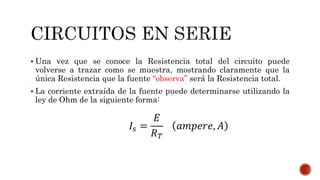  Una vez que se conoce la Resistencia total del circuito puede
volverse a trazar como se muestra, mostrando claramente que la
única Resistencia que la fuente “observa” será la Resistencia total.
 La corriente extraída de la fuente puede determinarse utilizando la
ley de Ohm de la siguiente forma:
𝐼𝑠 =
𝐸
𝑅 𝑇
𝑎𝑚𝑝𝑒𝑟𝑒, 𝐴
 