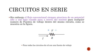  Sin embargo el flujo convencional siempre atraviesa de un potencial
alto a uno bajo cuando pasa a través del resistor para cualquier
numero de Fuentes de voltaje dentro del mismo circuito, como se
muestra en la figura.
 Para todos los circuitos de cd con una fuente de voltaje
 
