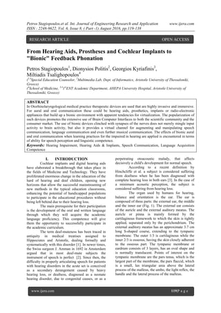 Petros Stagiopoulos.et al. Int. Journal of Engineering Research and Application www.ijera.com
ISSN : 2248-9622, Vol. 6, Issue 8, ( Part -1) August 2016, pp.119-138
www.ijera.com 119|P a g e
From Hearing Aids, Prostheses and Cochlear Implants to
"Bionic" Feedback Phonation
Petros Stagiopoulos1
, Dionysios Politis2
, Georgios Kyriafinis3
,
Miltiadis Tsalighopoulos4
(1,4
Special Education Counselor, 2
Multimedia Lab, Dept. of Informatics, Aristotle University of Thessaloniki,
Greece)
(4
School of Medicine, 3,4
1st
ENT Academic Department, AHEPA University Hospital, Aristotle University of
Thessaloniki, Greece)
ABSTRACT
In Otorhinolaryngological medical practice therapeutic devices are used that are highly invasive and immersive.
For aural and oral communication these could be hearing aids, prosthetics, implants or radio-electronic
appliances that build up a bionic environment with apparent tendencies for virtualization. The popularization of
such devices promotes the extensive use of Brain Computer Interfaces to both the scientific community and the
consumer market. The use of bionic devices clinched with synapses of the nerves does not merely mingle input
activity to brain activity, but also it provides a virtual channel for augmenting and manipulating speech
communication, language communication and even further musical communication. The effects of bionic aural
and oral communication when learning practices for the impaired in hearing are applied is encountered in terms
of ability for speech perception and linguistic competence.
Keywords: Hearing Impairment, Hearing Aids & Implants, Speech Communication, Language Acquisition
Competence
I. INTRODUCTION
Cochlear implants and digital hearing aids
have elaborated a breakthrough that takes place in
the fields of Medicine and Technology. They have
proliferated enormous change in the education of the
hard of hearing and deaf children, opening new
horizons that allow the successful mainstreaming of
new methods in the typical education classrooms,
enhancing the potential of handicapped populations
to participate in the educational procedures without
being left behind due to their hearing loss.
The main prerequisite for their participation
is the development of the oral and written language
through which they will acquire the academic
language proficiency. This competence will give
them the opportunity to successfully participate in
the academic curriculum.
The term deaf-muteness has been traced in
antiquity in medical treatises assigned to
Hippocrates and Aristotle, dealing formally and
systematically with this disorder [1]. In newer times,
the Swiss surgeon J. Amman in 1692 in Amsterdam
argued that in most deaf-mute subjects the
instrument of speech is perfect [2]. Since then, the
difficulty in properly articulating speech for patients
with hearing disorders in the acute set is conceived
as a secondary derangement caused by heavy
hearing loss, or deafness, diagnosed as a neonate
hearing disorder, due to congenital causes, or as a
perpetrating otoacoustic malady, that affects
decisively a child's development for normal speech.
According to a recent definition by
Hinchcliffe et al. a subject is considered suffering
from deafness when he has been diagnosed with
complete hearing loss in both ears [3]. In the case of
a minimum acoustic perception, the subject is
considered suffering from hearing loss.
The organ used by humans for hearing,
balance and orientation is the ear. The ear is
composed of three parts: the external ear, the middle
and the inner ear (Fig. 1). The external ear consists
of the auricle and the external auditory meatus. The
auricle or pinna is mainly formed by the
cartilaginous framework to which the skin is tightly
applied, separated only by the perichondrium. The
external auditory meatus has an approximate 3.7 cm
long S-shaped course, extending to the tympanic
membrane. The outer 1/3 is cartilaginous while the
inner 2/3 is osseous, having the skin closely adherent
to the osseous part. The tympanic membrane or
eardrum consists of 3 layers, has an oval shape and
is normally translucent. Points of interest on the
tympanic membrane are the pars tensa, which is the
largest part of the membrane, the pars flaccid, which
is a small, lax triangular area above the lateral
process of the malleus, the umbo, the light reflex, the
handle and the lateral process of the malleus.
RESEARCH ARTICLE OPEN ACCESS
 