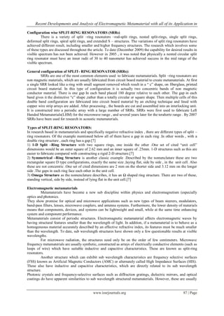 Recent Developments and Analysis of Electromagnetic Metamaterial with all of its Application in
www.iosrjournals.org 87 | Page
Configuration wise SPLIT-RING RESONATORS (SRRs)
There is a variety of split –ring resonators –rod-split rings, nested split-rings, single split rings,
deformed split rings, spiral split rings, and extended S – structures. The variations of split ring resonators have
achieved different result, including smaller and higher frequency structures. The research which involves some
of these types are discussed throughout the article. To date (December 2009) the capability for desired results in
visible spectrum has not been achieved. However in 2005 , it was noted that physically a nested circular split
ring resonator must have an inner radii of 30 to 40 nanometer has achieved success in the mid range of the
visible spectrum.
General configuration of SPLIT- RING RESONATOR (SRRs):
SRRs are one of the most common elements used to fabricate metamaterials. Split –ring resonators are
non magnetic materials, which are usually fabricated from circuit board material to create metamaterials. At first
a single SRR looked like a ring with small segment removed which result in a “ c” shape, on fiberglass, printed
circuit board material. In this type of configuration it is actually two concentric bands of non magnetic
conductor material. There is one gap In each band placed 180 degree relative to each other. The gap in each
band gives it the distinctive “c” shape ,rather than a totally circular or square shape. Then multiple cells of this
double band configuration are fabricated into circuit board material by an etching technique and lined with
copper wire strip arrays are added. After processing , the boards are cut and assembled into an interlocking unit.
It is constructed into a periodic array with a large number of SRRs. SRRs were first used to fabricate Left
Handed Metamaterials(LHM) for the microwave range , and several years later for the terahertz range . By 2007
SRRs have been used for research in acoustic metamaterials.
Types of SPLIT-RING RESONATORS:
In research based in metamaterials and specifically negative refractive index , there are different types of split –
ring resonators. Of the example mentioned below all of them have a gap in each ring .In other words , with a
double ring structure , each ring has a gap.[7]
1) 1-D Split –Ring Structure with two square rings, one inside the other .One set of cited “unit cell”
dimensions would be an outer square of 2.62 mm and an inner square of .25mm. 1-D structures such as this are
easier to fabricate compared with constructing a rigid 2-D structure.[7]
2) Symmetrical –Ring Structure is another classic example .Described by the nomenclature these are two
rectangular square D type configurations, exactly the same size ,laying flat, side by side , in the unit cell. Also
these are not concentric .One set of cited dimensions are 2 mm on the shorter side and 3.12 mm on the longer
side .The gaps in each ring face each other in the unit cell.
3) Omega Structure as the nomenclature describes, it has an Ω shaped ring structure. There are two of these,
standing vertical, side by side, instead of lying flat in the unit cell.[7]
Electromagnetic metamaterials
Metamaterials have become a new sub discipline within physics and electromagnetism (especially
optics and photonics.
They show promise for optical and microwave applications such as new types of beam steerers, modulators,
band-pass filters, lenses, microwave couplers, and antenna systems. Furthermore, the lower density of materials
means that components, devices, and systems can be lightweight and small, while at the same time enhancing
system and component performance.
Metamaterials consist of periodic structures. Electromagnetic metamaterial affects electromagnetic waves by
having structural features smaller than the wavelength of light. In addition, if a metamaterial is to behave as a
homogeneous material accurately described by an effective refractive index, its features must be much smaller
than the wavelength. To date, sub wavelength structures have shown only a few questionable results at visible
wavelengths.
For microwave radiation, the structures need only be on the order of few centimeters. Microwave
frequency metamaterials are usually synthetic, constructed as arrays of electrically conductive elements (such as
loops of wire) which have suitable inductive and capacitive characteristics. These are known as split-ring
resonators.
Another structure which can exhibit sub wavelength characteristics are frequency selective surfaces
(FSS) known as Artificial Magnetic Conductors (AMC) or alternately called High Impedance Surfaces (HIS).
These also have inductive and capacitive characteristics, which are directly related to its sub wavelength
structure.
Photonic crystals and frequency-selective surfaces such as diffraction gratings, dielectric mirrors, and optical
coatings do have apparent similarities to sub wavelength structured metamaterials. However, these are usually
 