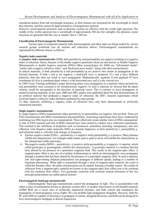 Recent Developments and Analysis of Electromagnetic Metamaterial with all of its Application in
www.iosrjournals.org 88 | Page
considered distinct from sub wavelength structures, as their features are structured for the wavelength at which
they function, and thus cannot be approximated as a homogeneous material.
However, novel-material structures such as photonic crystals are effective with the visible light spectrum. The
middle of the visible spectrum has a wavelength of approximately 560 nm (for sunlight), the photonic crystal
structures are generally half this size or smaller, that is <280 nm.
Classification of Electromagnetic Metamaterials
Various types of composite material, both electromagnetic and other types are being studied by various
research groups worldwide (see all sections and references below). Electromagnetic metamaterials are
represented by different classes, as follows:
Negative index materials
In negative index metamaterials (NIM), both permittivity and permeability are negative resulting in a negative
index of refraction. Hence, because of the double negative parameters these are also known as Double Negative
Metamaterials or double negative materials (DNG) Other terminologies for NIMs are "left-handed media",
"media with a negative refractive index", and "backward-wave media", along with other nomenclatures.
In optical materials, if both permittivity ε and permeability µ are positive this results in propagation in the
forward direction. If both ε and µ are negative, a backward wave is produced. If ε and µ have different
polarities, then this does not result in wave propagation. Mathematically, quadrant II and quadrant IV have
coordinates (0, 0) in a coordinate plane where ε is the horizontal axis, and µ is the vertical axis.
In 1968 Victor Veselago published a paper theorizing plane wave propagation in a material whose permittivity
and permeability were assumed to be simultaneously negative. In such a material, he showed that the phase
velocity would be anti-parallel to the direction of poynting vector. This is contrary to wave propagation in
natural occurring materials. In the years 2000 and 2001, papers were published about the first demonstrations of
an artificial material that produced a negative index of refraction. By 2007, research experiments which
involved negative refractive index had been conducted by many groups.
To date, materials exhibiting a negative index of refraction have only been demonstrated as artificially
constructed materials.
Single negative metamaterials
In single negative (SNG) metamaterials either permittivity or permeability are negative, but not both. These are
ENG metamaterials and MNG metamaterials discussed below. Interesting experiments have been conducted by
combining two SNG layers into one metamaterial. These effectively create another form of DNG metamaterial.
A slab of ENG material and slab of MNG material have been joined to conduct wave reflection experiments.
This resulted in the exhibition of properties such as resonances, anomalous tunneling, transparency, and zero
reflection. Like Negative index materials, SNGs are innately dispersive, so their permittivity ε, permeability µ,
and refraction index n, will alter with changes in frequency.
 Epsilon negative media (ENG) – permittivity ε is negative while permeability µ is positive. Many plasmas
exhibit this characteristic. For example noble metals such as gold or silver will exhibit this characteristic in
the infrared and visible spectrums.
 Mu-negative media (MNG) – permittivity ε is positive while permeability µ is negative. A material, which
called gyrotropic or gyromagnetic exhibits this characteristic. A gyrotropic material is a medium that has
been altered by the presence of a quasistatic magnetic field. This results in the magneto-optic effect. A
magneto-optic effect is any one of a number of phenomena in which an electromagnetic wave propagates
through a medium that has been altered by the presence of a quasistatic magnetic field. In such a material,
left- and right-rotating elliptical polarizations can propagate at different speeds, leading to a number of
important phenomena. When light is transmitted through a layer of magneto-optic material, the result is
called the Faraday effect: the plane of polarization can be rotated, forming a Faraday rotator. The results of
reflection from a magneto-optic material are known as the magneto-optic Kerr effect (not to be confused
with the nonlinear Kerr effect). Two gyrotropic materials with reversed rotation directions of the two
principal polarizations are called optical isomers.
Electromagnetic band gap metamaterials
Electromagnetic band gap metamaterials control the propagation of light. This is accomplished with
either a class of metamaterial known as photonic crystals (PC), or another class known as left-handed materials
(LHM) Both are a novel class of artificially engineered structure, and both control and manipulate the
propagation of electromagnetic waves (light). PCs can prohibit light propagation altogether. However, both the
PC and LHM are capable of allowing it to propagate in certain, designed directions, and both can be designed to
have electromagnetic bandgaps at desired frequencies.
 