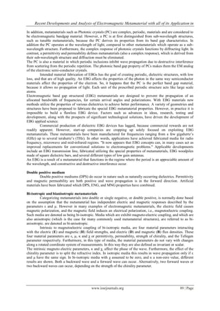 Recent Developments and Analysis of Electromagnetic Metamaterial with all of its Application in
www.iosrjournals.org 89 | Page
In addition, metamaterials such as Photonic crystals (PC) are complex, periodic, materials and are considered to
be electromagnetic bandgap material. However, a PC is at first distinguished from sub-wavelength structures,
such as tunable metamaterials, because the PC derives its properties from its band gap characteristics. In
addition the PC operates at the wavelength of light, compared to other metamaterials which operate as a sub-
wavelength structure. Furthermore, the complex response of photonic crystals functions by diffracting light. In
contrast, a permittivity and permeability defines metamaterials (also a complex response), which is derived from
their sub-wavelength structure and diffraction must be eliminated.
The PC is also a material in which periodic inclusions inhibit wave propagation due to destructive interference
from scattering from the periodic repetition. The photonic band gap property of PCs makes them the EM analog
of the electronic semi-conductor crystals.
Intended material fabrication of EBGs has the goal of creating periodic, dielectric structures, with low
loss, and that are of high quality. An EBG affects the properties of the photon in the same way semiconductor
materials affect the properties of the electron. So, it happens that the PC is the perfect band gap material,
because it allows no propagation of light. Each unit of the prescribed periodic structure acts like large scale
atoms.
Electromagnetic band gap structured (EBG) metamaterials are designed to prevent the propagation of an
allocated bandwidth of frequencies, for certain arrival angles and polarizations. With EBG materials new
methods utilize the properties of various dielectrics to achieve better performance. A variety of geometries and
structures have been proposed to fabricate the special EBG metamaterial properties. However, in practice it is
impossible to build a flawless EBG device. Factors such as advances in ideas, research, testing and
development, along with the prospects of significant technological solutions, have driven the development of
EBG applied science.
Commercial production of dielectric EBG devices has lagged, because commercial rewards are not
readily apparent. However, start-up companies are cropping up solely focused on exploiting EBG
metamaterials. These metamaterials have been manufactured for frequencies ranging from a few gigahertz’s
(GHz) up to several terahertz’s (THz). In other words, applications have achieved fabricated media for radio
frequency, microwave and mid-infrared regions. "It now appears that EBG concepts can, in many cases act as
improved replacements for conventional solutions to electromagnetic problems." Applicable developments
include an EBG transmission line, fabricated utilizing the special properties of metamaterials, EBG woodpiles
made of square dielectric bars, and several different types of low gain antennas.
An EBG is a result of a metamaterial that functions in the regime where the period is an appreciable amount of
the wavelength, and constructive and destructive interference occur.
Double positive medium
Double positive mediums (DPS) do occur in nature such as naturally occurring dielectrics. Permittivity
and magnetic permeability are both positive and wave propagation is in the forward direction. Artificial
materials have been fabricated which DPS, ENG, and MNG properties have combined.
Bi-isotropic and bianisotropic metamaterials
Categorizing metamaterials into double or single negative, or double positive, is normally done based
on the assumption that the metamaterial has independent electric and magnetic responses described by the
parameters ε and µ. However in many examples of electromagnetic metamaterials, the electric field causes
magnetic polarization, and the magnetic field induces an electrical polarization, i.e., magnetoelectric coupling.
Such media are denoted as being bi-isotropic. Media which are exhibit magneto-electric coupling, and which are
also anisotropic (which is the case for many commonly used metamaterial structures), are referred to as bi-
anisotropic. are denoted as bi-anisotropic.
Intrinsic to magnetoelectric coupling of bi-isotropic media, are four material parameters interacting
with the electric (E) and magnetic (H) field strengths, and electric (D) and magnetic (B) flux densities. These
four material parameters are ε, µ, κ and χ or permittivity, permeability, strength of chirality, and the Tellegen
parameter respectively. Furthermore, in this type of media, the material parameters do not vary with changes
along a rotated coordinate system of measurements. In this way they are also defined as invariant or scalar.
The intrinsic magneto electric parameters, κ and χ, affect the phase of the wave. Furthermore, the effect of the
chirality parameter is to split the refractive index. In isotropic media this results in wave propagation only if ε
and µ have the same sign. In bi-isotropic media with χ assumed to be zero, and κ a non-zero value, different
results are shown. Both a backward wave and a forward wave can occur. Alternatively, two forward waves or
two backward waves can occur, depending on the strength of the chirality parameter.
 