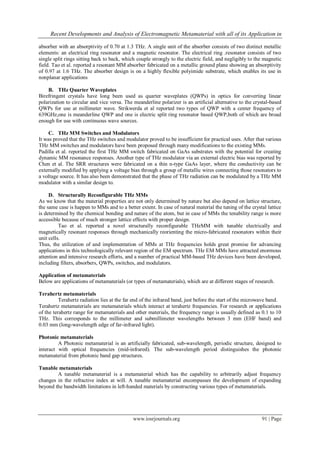 Recent Developments and Analysis of Electromagnetic Metamaterial with all of its Application in
www.iosrjournals.org 91 | Page
absorber with an absorptivity of 0.70 at 1.3 THz. A single unit of the absorber consists of two distinct metallic
elements: an electrical ring resonator and a magnetic resonator. The electrical ring .resonator consists of two
single split rings sitting back to back, which couple strongly to the electric field, and negligibly to the magnetic
field. Tao et al. reported a resonant MM absorber fabricated on a metallic ground plane showing an absorptivity
of 0.97 at 1.6 THz. The absorber design is on a highly flexible polyimide substrate, which enables its use in
nonplanar applications
B. THz Quarter Waveplates
Birefringent crystals have long been used as quarter waveplates (QWPs) in optics for converting linear
polarization to circular and vice versa. The meanderline polarizer is an artificial alternative to the crystal-based
QWPs for use at millimeter wave. Strikwerda et al reported two types of QWP with a center frequency of
639GHz,one is meanderline QWP and one is electric split ring resonator based QWP,both of which are broad
enough for use with continuous wave sources.
C. THz MM Switches and Modulators
It was proved that the THz switches and modulator proved to be insufficient for practical uses. After that various
THz MM switches and modulators have been proposed through many modifications to the existing MMs.
Padilla et al. reported the first THz MM switch fabricated on GaAs substrates with the potential for creating
dynamic MM resonance responses. Another type of THz modulator via an external electric bias was reported by
Chen et al. The SRR structures were fabricated on a thin n-type GaAs layer, where the conductivity can be
externally modified by applying a voltage bias through a group of metallic wires connecting those resonators to
a voltage source. It has also been demonstrated that the phase of THz radiation can be modulated by a THz MM
modulator with a similar design to.
D. Structurally Reconfigurable THz MMs
As we know that the material properties are not only determined by nature but also depend on lattice structure,
the same case is happen to MMs and to a better extent. In case of natural material the tuning of the crystal lattice
is determined by the chemical bonding and nature of the atom, but in case of MMs the tenability range is more
accessible because of much stronger lattice effects with proper design.
Tao et al. reported a novel structurally reconfigurable THzMM with tunable electrically and
magnetically resonant responses through mechanically reorienting the micro-fabricated resonators within their
unit cells.
Thus, the utilization of and implementation of MMs at THz frequencies holds great promise for advancing
applications in this technologically relevant region of the EM spectrum. THz EM MMs have attracted enormous
attention and intensive research efforts, and a number of practical MM-based THz devices have been developed,
including filters, absorbers, QWPs, switches, and modulators.
Application of metamaterials
Below are applications of metamaterials (or types of metamaterials), which are at different stages of research.
Terahertz metamaterials
Terahertz radiation lies at the far end of the infrared band, just before the start of the microwave band.
Terahertz metamaterials are metamaterials which interact at terahertz frequencies. For research or applications
of the terahertz range for metamaterials and other materials, the frequency range is usually defined as 0.1 to 10
THz. This corresponds to the millimeter and submillimeter wavelengths between 3 mm (EHF band) and
0.03 mm (long-wavelength edge of far-infrared light).
Photonic metamaterials
A Photonic metamaterial is an artificially fabricated, sub-wavelength, periodic structure, designed to
interact with optical frequencies (mid-infrared). The sub-wavelength period distinguishes the photonic
metamaterial from photonic band gap structures.
Tunable metamaterials
A tunable metamaterial is a metamaterial which has the capability to arbitrarily adjust frequency
changes in the refractive index at will. A tunable metamaterial encompasses the development of expanding
beyond the bandwidth limitations in left-handed materials by constructing various types of metamaterials.
 
