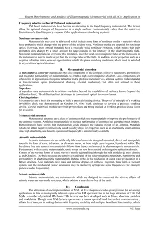 Recent Developments and Analysis of Electromagnetic Metamaterial with all of its Application in
www.iosrjournals.org 92 | Page
Frequency selective surface (FSS) based metamaterial
FSS based metamaterials have become an alternative to the fixed frequency metamaterial. The former
allow for optional changes of frequencies in a single medium (metamaterial), rather than the restrictive
limitations of a fixed frequency response. Other applications are also being explored.
Nonlinear metamaterials
Metamaterials may also be fabricated which include some form of nonlinear media - materials which
have properties which change with the power of the incident wave. Nonlinear media are essential for nonlinear
optics. However, most optical materials have a relatively weak nonlinear response, which means that their
properties only change by a small amount for large changes in the intensity of the electromagnetic field.
Nonlinear metamaterials can overcome this limitation, since the local electromagnetic fields of the inclusions in
the metamaterial can be much larger than the average value of the field. In addition, exotic properties such as a
negative refractive index, open up opportunities to tailor the phase matching conditions, which must be satisfied
in any nonlinear optical structure.
II. Metamaterial absorber
A metamaterial absorber manipulates the loss components of the complex effective parameters, permittivity
and magnetic permeability of metamaterials, to create a high electromagnetic absorber. Loss components are
often noted in applications of negative refractive index (photonic metamaterials, antenna systems metamaterials)
or transformation optics (metamaterial cloaking, celestial mechanics), but often not utilized in these
applications.
Superlens
A superlens uses metamaterials to achieve resolution beyond the capabilities of ordinary lenses (beyond the
diffraction limit). The diffraction limit is inherent in conventional optical devices or lenses.
Cloaking devices
Metamaterials are a basis for attempting to build a practical cloaking device. The proof of principle of a working
invisibility cloak was demonstrated on October 19, 2006. Work continues to develop a practical cloaking
device. Various theoretical models have been proposed and are being studied. A working, practical cloak is not
yet available.
Metamaterial antennas
Metamaterial antennas are a class of antennas which use metamaterials to improve the performance of
the antenna systems. Applying metamaterials to increase performance of antennas has garnered much interest.
Demonstrations have shown that metamaterials could enhance the radiated power of an antenna. Materials
which can attain negative permeability could possibly allow for properties such as an electrically small antenna
size, high directivity, and tunable operational frequency.It is commercially available
Acoustic metamaterials
Acoustic metamaterials are artificially fabricated materials designed to control, direct, and manipulate
sound in the form of sonic, infrasonic, or ultrasonic waves, as these might occur in gases, liquids and solids. The
hereditary line into acoustic metamaterials follows from theory and research in electromagnetic metamaterials.
Furthermore, with acoustic metamaterials, sonic waves can now be extended to the negative refraction domain.
Control of the various forms of sound waves is mostly accomplished through the bulk modulus β, mass density
ρ, and Chirality. The bulk modulus and density are analogies of the electromagnetic parameters, permittivity and
permeability, in electromagnetic metamaterials. Related to this is the mechanics of sound wave propagation in a
lattice structure. Also materials have mass and intrinsic degrees of stiffness. Together, these form a resonant
system, and the mechanical (sonic) resonance may be excited by appropriate sonic frequencies (for example
pulses at audio frequencies).
Seismic metamaterials
Seismic metamaterials, are metamaterials which are designed to counteract the adverse effects of
seismic waves on man-made structures, which exist on or near the surface of the earth.
III. Conclusion
The utilization of and implementation of MMs at THz frequencies holds great promise for advancing
applications in this technologically relevant region of the EM spectrum.Due to the huge attraction of THz EM
MMs , a number of practical MM based THz devices have been developed such as filters, absorbers ,switches
and modulators. Though most MM devices operate over a narrow spectral band due to their resonant nature ,
efforts have been put in making devices with frequency tenability and multiple/ broadband functionality ,which
 