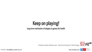 Keep on playing!
Long-term motivation strategies in games for health
Positive Impact Games Lab - Vienna University of Technology
contact: fares@igw.tuwien.ac.at http://piglab.org
 