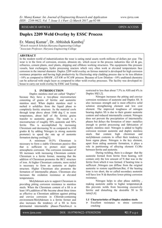 Er. Manoj Kumar. Int. Journal of Engineering Research and Application www.ijera.com
ISSN : 2248-9622, Vol. 7, Issue 3, ( Part -2) March 2017, pp.92-98
www.ijera.com DOI: 10.9790/9622- 0703029298 92 | P a g e
Duplex 2209 Weld Overlay by ESSC Process
Er. Manoj Kumar1
, Dr. Abhishek Kamboj2
1
M.tech research Scholar,Haryana Engineering College
2
Associate Professor, Haryana Engineering College
ABSTRACT
In the modern world of industrialization the wear is eating metal assets worth millions of dollars per year. The
wear is in the form of corrosion, erosion, abrasion etc. which occur in the process industries like oil & gas,
refineries, cement plants, steel plants, shipping and offshore working structures. The equipments like pressure
vessels, heat exchangers, hydro processing reactors which very often work at elevated temperatures face
corrosion in the internal diameter. Duplex 2209 weld overlay on ferrous material is developed for high corrosion
resistance properties and having high productivity by Electroslag strip cladding process due to its less dilution
~10% as compared to SMAW , GTAW or FCAW process. Because of Low Dilution ~10% undiluted chemistry
can be achieved with single layer as compared to other weld overlay processes. The facility was developed in-
house to carry out weld overlay by ESSC and Testing.
I. INTRODUCTION
Duplex stainless steel are called “Duplex”
because they have a two-phase microstructure
consisting of grains of ferritic and austenitic
stainless steel. When duplex stainless steel is
melted it solidifies from the liquid phase to
completely ferritic structure. As the material cools
through temp above about 1040 deg C to room
temperature, about half of the ferritic grains
transfer to austenitic grains. The result is a
microstructure of roughly 50% austenite and 50%
ferrite. This is accomplished by increasing
Chromium and decreasing Ni as compared to ASS
grades & by adding Nitrogen (a strong austenite
promoter) to speed the rate up of austenite
formation during cooling[1].
A minimum 10.5% Chromium is
necessary to form a stable Chromium passive film
that is sufficient to protect steel against
atmospheric corrosion. The corrosion resistance of
SS increases with increasing Chromium content.
Chromium is a ferrite former, meaning that the
addition of Chromium promotes the BCC structure
of iron. At higher Chromium contents, more nickel
is necessary to form an austenite or duplex
structure. Higher Chromium also promotes the
formation of intermetallic phases. Chromium also
increases the oxidation resistance at elevated
temperatures.
Molybdenum acts to support Chromium in
providing pitting corrosion resistance to stainless
steels. When the Chromium content of a SS is at
least 18%,addition of Mo become about three times
as effective as Chromium addition against pitting
and crevice corrosion in Chloride-containing
environment.Molybdenum is a ferrite former and
also increases the tendency of a SS to form
detrimental intermetallic phases.Therefore,it is
restricted to less than about 7.5% in ASS and 4% in
Duplex SS[1,2].
Nitrogen increases the pitting and crevice
corrosion resistance of austenite and Duplex SS. It
also increases strength and is most effective solid
solution strengthening element and low cost
element. The improved toughness of nitrogen
bearing duplex SS is due to their greater austenite
content and reduced intermetallic content. Nitrogen
does not prevent the precipitation of intermetallic
phases but delays the formation of inter- metallics
enough to permit processing and fabrication of
duplex stainless steel. Nitrogen is added to highly
corrosion resistant austenite and duplex stainless
steels that contain high chromium and
molybdenum contents to offset their tendency to
form sigma phase. Nitrogen is the key element,
apart from aiding austenite formation, it plays a
role in partitioning of alloying element Cr,Mo
between ferrite and austenite.
During welding, there is a danger that the
austenite formed from ferrite from heating, will
contain only the low amount of N that was in the
ferrite from which it was formed. if heating time is
sufficient ,Nitrogen can diffuse from the original
austenite to restore equilibrium.But, if the heating
time is too short, the so called secondary austenite
will have low N & therefore lower pitting corrosion
resistance.
Nitrogen helps to alter phase stability ,
making austenite stable to higher temperature,&
this prevents welds from becoming excessively
ferritic and disturbing the desirable 50 to 50
ratio[1,6].
1.1 Characteristics of Duplex stainless steels
 Excellent resistance to stress corrosion
cracking
RESEARCH ARTICLE OPEN ACCESS
 