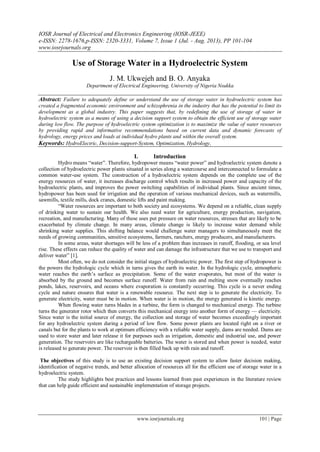 IOSR Journal of Electrical and Electronics Engineering (IOSR-JEEE)
e-ISSN: 2278-1676,p-ISSN: 2320-3331, Volume 7, Issue 1 (Jul. - Aug. 2013), PP 101-104
www.iosrjournals.org
www.iosrjournals.org 101 | Page
Use of Storage Water in a Hydroelectric System
J. M. Ukwejeh and B. O. Anyaka
Department of Electrical Engineering, University of Nigeria Nsukka
Abstract: Failure to adequately define or understand the use of storage water in hydroelectric system has
created a fragmented economic environment and schizophrenia in the industry that has the potential to limit its
development as a global industry. This paper suggests that, by redefining the use of storage of water in
hydroelectric system as a means of using a decision support system to obtain the efficient use of storage water
during low flow. The purpose of hydroelectric system optimization is to maximize the value of water resources
by providing rapid and informative recommendations based on current data and dynamic forecasts of
hydrology, energy prices and loads at individual hydro plants and within the overall system.
Keywords: HydroElectric, Decision-support-System, Optimization, Hydrology,
I. Introduction
Hydro means ―water‖. Therefore, hydropower means ―water power‖ and hydroelectric system denote a
collection of hydroelectric power plants situated in series along a watercourse and interconnected to formulate a
common water-use system. The construction of a hydroelectric system depends on the complete use of the
energy resources of water, it increases discharge control which results in increased power and capacity of the
hydroelectric plants, and improves the power switching capabilities of individual plants. Since ancient times,
hydropower has been used for irrigation and the operation of various mechanical devices, such as watermills,
sawmills, textile mills, dock cranes, domestic lifts and paint making.
―Water resources are important to both society and ecosystems. We depend on a reliable, clean supply
of drinking water to sustain our health. We also need water for agriculture, energy production, navigation,
recreation, and manufacturing. Many of these uses put pressure on water resources, stresses that are likely to be
exacerbated by climate change. In many areas, climate change is likely to increase water demand while
shrinking water supplies. This shifting balance would challenge water managers to simultaneously meet the
needs of growing communities, sensitive ecosystems, farmers, ranchers, energy producers, and manufacturers.
In some areas, water shortages will be less of a problem than increases in runoff, flooding, or sea level
rise. These effects can reduce the quality of water and can damage the infrastructure that we use to transport and
deliver water‖ [1].
Most often, we do not consider the initial stages of hydroelectric power. The first step of hydropower is
the powers the hydrologic cycle which in turns gives the earth its water. In the hydrologic cycle, atmospheric
water reaches the earth‘s surface as precipitation. Some of the water evaporates, but most of the water is
absorbed by the ground and becomes surface runoff. Water from rain and melting snow eventually reaches
ponds, lakes, reservoirs, and oceans where evaporation is constantly occurring. This cycle is a never ending
cycle and nature ensures that water is a renewable resource. The next step is to generate the electricity. To
generate electricity, water must be in motion. When water is in motion, the energy generated is kinetic energy.
When flowing water turns blades in a turbine, the form is changed to mechanical energy. The turbine
turns the generator rotor which then converts this mechanical energy into another form of energy — electricity.
Since water is the initial source of energy, the collection and storage of water becomes exceedingly important
for any hydroelectric system during a period of low flow. Some power plants are located right on a river or
canals but for the plants to work at optimum efficiency with a reliable water supply, dams are needed. Dams are
used to store water and later release it for purposes such as irrigation, domestic and industrial use, and power
generation. The reservoirs are like rechargeable batteries. The water is stored and when power is needed, water
is released to generate power. The reservoir is then filled back up with rain and runoff.
The objectives of this study is to use an existing decision support system to allow faster decision making,
identification of negative trends, and better allocation of resources all for the efficient use of storage water in a
hydroelectric system.
The study highlights best practices and lessons learned from past experiences in the literature review
that can help guide efficient and sustainable implementation of storage projects.
 