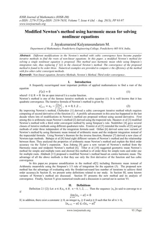 IOSR Journal of Mathematics (IOSR-JM)
e-ISSN: 2278-5728,p-ISSN: 2319-765X, Volume 7, Issue 4 (Jul. - Aug. 2013), PP 93-97
www.iosrjournals.org
www.iosrjournals.org 93 | Page
Modified Newton's method using harmonic mean for solving
nonlinear equations
J. Jayakumarand Kalyanasundaram M.
Department of Mathematics, Pondicherry Engineering College, Pondicherry 605 014, India.
Abstract: Different modifications in the Newton’s method with cubic convergence have become popular
iterative methods to find the roots of non-linear equations. In this paper, a modified Newton’s method for
solving a single nonlinear equation is proposed. This method uses harmonic mean while using Simpson’s
integration rule, thus replacing 𝑓 ′
𝑥 in the classical Newton’s method. The convergence of the proposed
method is found to be order three. Numerical examples are provided to compare e the efficiency of the method
with few other cubic convergent methods.
Keywords: Non-linear equation, Iterative Methods, Newton’s Method, Third order convergence.
I. Introduction
A frequently occurringand most important problem of applied mathematicsis to find a root of the
equation
𝑓 𝑥 = 0 (1)
wheref ∶ I ⊆ R → R for an open interval I is a scalar function.
Newton’s method is one of the famous iterative methods to solve equation (1). It is well known that it has
quadratic convergence. The iterative formula of Newton’s method is given by
𝑥 𝑛+1
∗
= 𝑥 𝑛 −
𝑓 𝑥 𝑛
𝑓′ 𝑥 𝑛
, 𝑛 = 0, 1 ,2 … (2)
By improving Newton’s method, Chebyshev [1] derived a cubic convergent iterative method which requires
computing of second derivative of the function (1). A prolific advancement in this area has happened in the last
decade where lots of modifications in Newton’s method are proposed without using second derivative. First
among this is arithmetic mean Newton’s method [2] derived using the trapezoid rule. Hasanov et al [3] modified
Newton’s method with a third order convergent method by using Simpson’s rule. Nedzhibov [4] gave several
classes of iterative methods using different quadrature rules. Frontini et al [5] extended the results of [2] and got
methods of order three independent of the integration formula used. Ozban [6] derived some new variants of
Newton’s method by using Harmonic mean instead of arithmetic mean and the midpoint integration instead of
the trapezoidal formula. Using Newton’s theorem for the inverse function, Homeier [7] derived a new class of
Newton-type methods. Babajee et al [8] listed eight different variants of Newton’s method and the relationship
between them. They analyzed the properties of arithmetic mean Newton’s method and explain the third order
accuracy via the Tailor’s expansion. Kou Jisheng [9] gave a new variant of Newton’s method from the
Harmonic mean and midpoint Newton’s method [6]. Tibor et al [10] suggested geometric mean Newton’s
method for simple and multiple roots and showed this method is of order three for simple roots and order one
for multiple roots. Ababneh [11] proposed a modified Newton’s method based on contra harmonic mean. The
advantage of all the above methods is that they use only the first derivative of the function and has cubic
convergence.
In this paper,we propose amodification in the method of[3] including Harmonic mean instead of
Arithmetic meanwhile using the Simpson’s 1/3 rule of integration for the equation (3). The proposed new
method has the advantage of evaluating only the firstderivativeand less number of iterations to achieve third
order accuracy.In Section II, we present some definitions related to our study. In Section III, some known
variants of Newton’s method are discussed. Section IV presents the new method and its analysis of
convergence. Finally, Section V gives numerical results and a discussion is carried out in section VI.
II. Definitions
Definition 2.1 [2]: Let 𝛼 ∈ 𝑅,𝑥 𝑛 ∈ 𝑅, n = 0, 1, 2, . Then the sequence {𝑥 𝑛 }is said to converge to 𝛼
if
𝑙𝑖𝑚
𝑛→∞
𝑥 𝑛 − 𝛼 = 0
If, in addition, there exist a constant𝑐 ≥ 0, an integer 𝑛0 ≥ 0 and p ≥ 0 such that for all 𝑛 > 0,
𝑥 𝑛+1 − 𝛼 ≤ 𝑐 𝑥 𝑛 − 𝛼 P
 