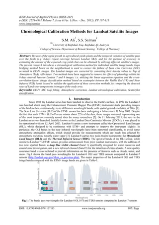 IOSR Journal of Applied Physics (IOSR-JAP)
e-ISSN: 2278-4861.Volume 7, Issue 6 Ver. I (Nov. - Dec. 2015), PP 107-115
www.iosrjournals
DOI: 10.9790/4861-0761107115 www.iosrjournals.org 107 | Page
Chronological Calibration Methods for Landsat Satellite Images
S.M. Ali
1
, S.S. Salman
2
1&2
University of Baghdad, Iraq, Baghdad, Al- Jaderyia
1
College of Science, Department of Remote Sensing,
2
College of Pharmacy
Abstract : Because of the rapid growth in agricultural yields plants and the temporal variation of satellite pass
over the fields (e.g. 8-days repeat coverage between Landsat 7&8), and for the purpose of accuracy in
estimating the amount of the expected crop yields that can be obtained by utilizing different satellite's images.
The present research introduces a chronological calibration method for individual satellite image bands. Gaps
bridging method based on the neighborhood is used to correct the failure of Scan Line Corrector (SLC)
occurred in ETM+ images. The Landsat images are corrected by converting their density values to Top of
Atmosphere (ToA) reflectance. Two methods have been suggested to remove the effects of phenology within the
8-days interval between Landsat 7 and 8 images; i.e. utilizing the linear regression equation and the cross-
correlation-factor. Image classification method based on scatterplot between the Visible Red (VR) and Near
Infrared (NIR) bands is used to validate the application of these correction methods, by comparing the detected
rates of Landcover components in images of the study area.
Keywords: ETM+ SLC Gap filling, Atmospheric correction, Landsat chronological calibration, Scatterplot
classification.
I. Introduction
Since 1982 the Landsat series has been lunched to observe the Earth's surface. In 1999 the Landsat-7
was lunched which carry the Enhancement Thematic Mapper Plus (ETM+) instrument starts providing images
of the land surface, continuously, in six difference wavelength bands, with spatial ground resolution of 30m. [1].
The Scan Line Corrector (SLC) of the ETM+ sensor has been undergoing a failure since 31 May 2003. Despite
the fact that each ETM+ SLC-off scene misses about 22% of the data, these images remained representing one
of the most important remotely sensed data for many researchers [2]. On 11 February 2013, the next in the
Landsat series was launched. Initially known as the Landsat Data Continuity Mission (LDCM), it was placed in
its operational orbit on 12 April 2013. Landsat-8 carries a new instrument called the Operational Land Imager
(OLI), which designed to be continuous with ETM+ and attempts to improve the instrument slightly. In
particular, the OLI bands in the near infrared wavelengths have been narrowed significantly, to avoid some
atmospheric attenuation effects, which should provide for measurements which are much less affected by
atmospheric variation, notably water vapor [3]. Landsat 8 carries two push-broom instruments: the Operational
Land Imager (OLI), and the Thermal Infrared Sensor (TIRS). The spectral bands of the OLI sensor, while
similar to Landsat 7’s ETM+ sensor, provides enhancement from prior Landsat instruments, with the addition of
two new spectral bands: a deep blue visible channel (band 1) specifically designed for water resources and
coastal zone investigation, and a new infrared channel (band 9) for the detection of cirrus clouds. A new quality
assurance band is also included to provide information on the presence of features such as clouds, water, and
snow. Fig.1 shows the band pass wavelengths for Landsat-8 OLI and TIRS sensors compared to Landsat-7
sensors (http://landsat.usgs.gov/ldcm_vs_previous.php). The major properties of the Landsat-8 OLI and TIRS
image bands compared with the ETM+ image bands are given in Table-1.
Fig.1: The bands pass wavelengths for Landsat-8 OL107I and TIRS sensors compared to Landsat-7 sensors
 