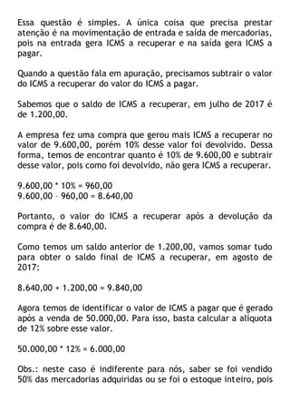 Essa questão é simples. A única coisa que precisa prestar
atenção é na movimentação de entrada e saída de mercadorias,
pois na entrada gera ICMS a recuperar e na saída gera ICMS a
pagar.
Quando a questão fala em apuração, precisamos subtrair o valor
do ICMS a recuperar do valor do ICMS a pagar.
Sabemos que o saldo de ICMS a recuperar, em julho de 2017 é
de 1.200,00.
A empresa fez uma compra que gerou mais ICMS a recuperar no
valor de 9.600,00, porém 10% desse valor foi devolvido. Dessa
forma, temos de encontrar quanto é 10% de 9.600,00 e subtrair
desse valor, pois como foi devolvido, não gera ICMS a recuperar.
9.600,00 * 10% = 960,00
9.600,00 – 960,00 = 8.640,00
Portanto, o valor do ICMS a recuperar após a devolução da
compra é de 8.640,00.
Como temos um saldo anterior de 1.200,00, vamos somar tudo
para obter o saldo final de ICMS a recuperar, em agosto de
2017:
8.640,00 + 1.200,00 = 9.840,00
Agora temos de identificar o valor de ICMS a pagar que é gerado
após a venda de 50.000,00. Para isso, basta calcular a alíquota
de 12% sobre esse valor.
50.000,00 * 12% = 6.000,00
Obs.: neste caso é indiferente para nós, saber se foi vendido
50% das mercadorias adquiridas ou se foi o estoque inteiro, pois
 