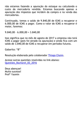 não estamos fazendo a apuração do estoque ou calculando o
custo da mercadoria vendida. Estamos buscando apenas a
apuração dos impostos que incidem da compra e na venda das
mercadorias.
Continuado, temos o saldo de 9.840,00 de ICMS a recuperar e
6.000,00 de ICMS a pagar. Como o valor do ICMS a recuperar é
maior, faremos:
9.840,00 – 6.000,00 = 3.840,00
Isso significa que no mês de agosto de 2017 a empresa não terá
ICMS a pagar (pois foi zerado na apuração) e ainda fica com um
saldo de 3.840,00 de ICMS a recuperar em períodos futuros.
Gabarito: “B”
Resolução elaborada pelo colaborador Thiago Chaim.
Acesse outras questões resolvidas no link abaixo:
Questões_Bacharel_02_2016
Deus abençoe!
Muito sucesso!
Profª Yasmin
 