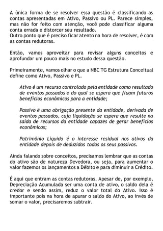 A única forma de se resolver essa questão é classificando as
contas apresentadas em Ativo, Passivo ou PL. Parece simples,
mas não for feito com atenção, você pode classificar alguma
conta errada e distorcer seu resultado.
Outro ponto que é preciso ficar atento na hora de resolver, é com
as contas redutoras.
Então, vamos aproveitar para revisar alguns conceitos e
aprofundar um pouco mais no estudo dessa questão.
Primeiramente, vamos olhar o que a NBC TG Estrutura Conceitual
define como Ativo, Passivo e PL.
Ativo é um recurso controlado pela entidade como resultado
de eventos passados e do qual se espera que fluam futuros
benefícios econômicos para a entidade;
Passivo é uma obrigação presente da entidade, derivada de
eventos passados, cuja liquidação se espera que resulte na
saída de recursos da entidade capazes de gerar benefícios
econômicos;
Patrimônio Líquido é o interesse residual nos ativos da
entidade depois de deduzidos todos os seus passivos.
Ainda falando sobre conceitos, precisamos lembrar que as contas
do ativo são de natureza Devedora, ou seja, para aumentar o
valor fazemos os lançamentos a Débito e para diminuir a Crédito.
É aqui que entram as contas redutoras. Apesar de, por exemplo,
Depreciação Acumulada ser uma conta de ativo, o saldo dela é
credor e sendo assim, reduz o valor total do Ativo. Isso é
importante pois na hora de apurar o saldo do Ativo, ao invés de
somar o valor, precisaremos subtrair.
 