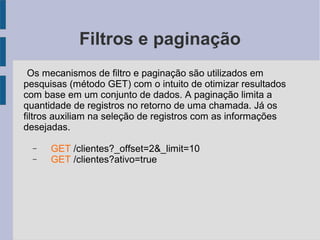 Filtros e paginação
Os mecanismos de filtro e paginação são utilizados em
pesquisas (método GET) com o intuito de otimizar resultados
com base em um conjunto de dados. A paginação limita a
quantidade de registros no retorno de uma chamada. Já os
filtros auxiliam na seleção de registros com as informações
desejadas.
− GET /clientes?_offset=2&_limit=10
− GET /clientes?ativo=true
 
