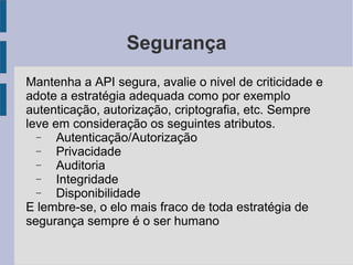 Segurança
Mantenha a API segura, avalie o nivel de criticidade e
adote a estratégia adequada como por exemplo
autenticação, autorização, criptografia, etc. Sempre
leve em consideração os seguintes atributos.
− Autenticação/Autorização
− Privacidade
− Auditoria
− Integridade
− Disponibilidade
E lembre-se, o elo mais fraco de toda estratégia de
segurança sempre é o ser humano
 