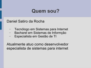 Quem sou?
Daniel Satiro da Rocha
− Tecnólogo em Sistemas para Internet
− Bacharel em Sistemas de Informção
− Especialista em Gestão de TI
Atualmente atuo como desenvolvedor
especialista de sistemas para internet
 
