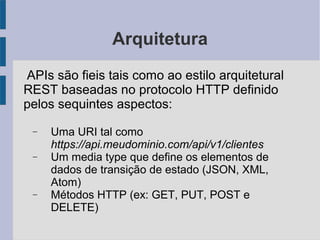 Arquitetura
APIs são fieis tais como ao estilo arquitetural
REST baseadas no protocolo HTTP definido
pelos sequintes aspectos:
− Uma URI tal como
https://api.meudominio.com/api/v1/clientes
− Um media type que define os elementos de
dados de transição de estado (JSON, XML,
Atom)
− Métodos HTTP (ex: GET, PUT, POST e
DELETE)
 