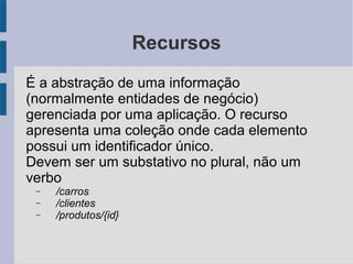 Recursos
É a abstração de uma informação
(normalmente entidades de negócio)
gerenciada por uma aplicação. O recurso
apresenta uma coleção onde cada elemento
possui um identificador único.
Devem ser um substativo no plural, não um
verbo
− /carros
− /clientes
− /produtos/{id}
 