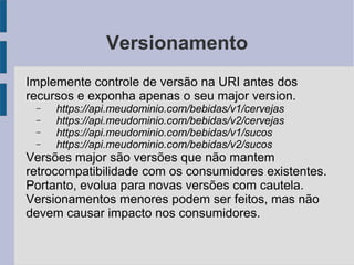 Versionamento
Implemente controle de versão na URI antes dos
recursos e exponha apenas o seu major version.
− https://api.meudominio.com/bebidas/v1/cervejas
− https://api.meudominio.com/bebidas/v2/cervejas
− https://api.meudominio.com/bebidas/v1/sucos
− https://api.meudominio.com/bebidas/v2/sucos
Versões major são versões que não mantem
retrocompatibilidade com os consumidores existentes.
Portanto, evolua para novas versões com cautela.
Versionamentos menores podem ser feitos, mas não
devem causar impacto nos consumidores.
 