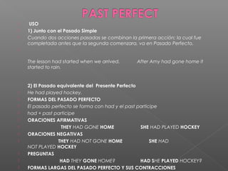   USO
 1) Junto con el Pasado Simple
 Cuando dos acciones pasadas se combinan la primera acción; la cual fue
completada antes que la segunda comenzara, va en Pasado Perfecto.

The lesson had started when we arrived.             After Amy had gone home it
started to rain.
2) El Pasado equivalente del  Presente Perfecto
 He had played hockey.
 FORMAS DEL PASADO PERFECTO
 El pasado perfecto se forma con had y el past participe
 had + past participe
 ORACIONES AFIRMATIVAS
                          THEY HAD GONE HOME                    SHE HAD PLAYED HOCKEY
 ORACIONES NEGATIVAS
                        THEY HAD NOT GONE HOME                    SHE HAD
NOT PLAYED HOCKEY
 PREGUNTAS
                         HAD THEY GONE HOME?                   HAD SHE PLAYED HOCKEY?
 FORMAS LARGAS DEL PASADO PERFECTO Y SUS CONTRACCIONES
 