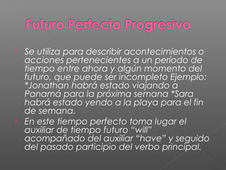  Se utiliza para describir acontecimientos o
acciones pertenecientes a un período de
tiempo entre ahora y algún momento del
futuro, que puede ser incompleto Ejemplo:
*Jonathan habrá estado viajando a
Panamá para la próxima semana *Sara
habrá estado yendo a la playa para el fin
de semana.
 En este tiempo perfecto toma lugar el
auxiliar de tiempo futuro “will”
acompañado del auxiliar “have” y seguido
del pasado participio del verbo principal.
 